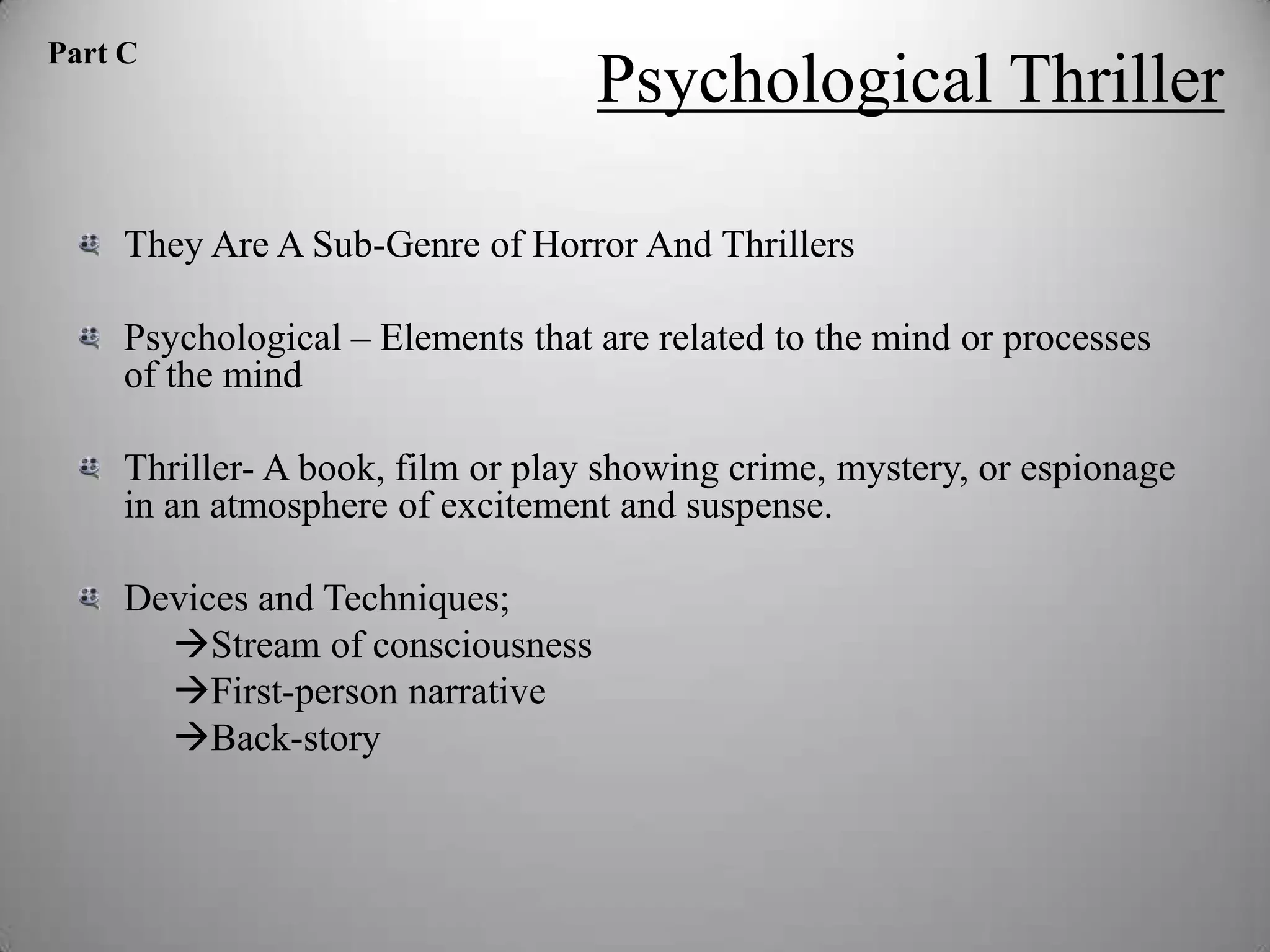 Part C
                                   Psychological Thriller

     They Are A Sub-Genre of Horror And Thrillers

     Psychological – Elements that are related to the mind or processes
     of the mind

     Thriller- A book, film or play showing crime, mystery, or espionage
     in an atmosphere of excitement and suspense.

     Devices and Techniques;
       Stream of consciousness
       First-person narrative
       Back-story
 