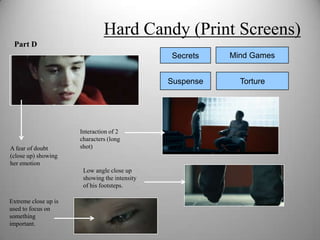 Hard Candy (Print Screens)
 Part D
                                               Secrets    Mind Games


                                               Suspense     Torture




                      Interaction of 2
                      characters (long
A fear of doubt       shot)
(close up) showing
her emotion
                       Low angle close up
                       showing the intensity
                       of his footsteps.

Extreme close up is
used to focus on
something
important.
 