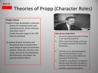 Part O

           Theories of Propp (Character Roles)
  Propp’s theory
  Vladimir Propp developed a character
      theory for studying media texts
      and productions, which indicates
      that there were 7
      broad character types in the 100      How we are using theory
      tales he analysed.                    • We will be applying theories of Propp
                                               in our Opening Sequence.
                                             What I learnt from Propp is that you
  He studies Russian fairytales and
                                               can classify characters by their roles
      discovered that in stories there         and actions.
      were always 8 types of characters
      evident. These are: the hero, the
                                               This links to our opening sequence,
      villain, the donor, the dispatcher,       because the characters are all
      the false hero, the helper, the           different and we could understand
      princess and her father.                  each actors key function.
                                            •   We will be using theories of Propp to
                                                identify what characters do what. In
                                                his theory Nia would be (the Victim)
                                                and Kylie would be (the helper)
 