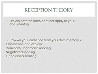 RECEPTION THEORY
• Explain how this does/does not apply to your
documentary

• How will your audience read your documentary ?
Choose one and explain:
Dominant/Hegemonic reading
Negotiated reading
Oppositional reading

 