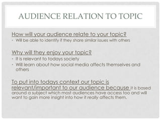 AUDIENCE RELATION TO TOPIC
How will your audience relate to your topic?
• Will be able to identify if they share similar issues with others

Why will they enjoy your topic?
• It is relevant to todays society
• Will learn about how social media affects themselves and
others

To put into todays context our topic is
relevant/important to our audience because it is based
around a subject which most audiences have access too and will
want to gain more insight into how it really affects them.

 