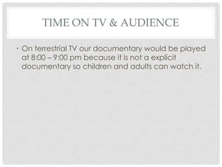 TIME ON TV & AUDIENCE
• On terrestrial TV our documentary would be played
at 8:00 – 9:00 pm because it is not a explicit
documentary so children and adults can watch it.

 