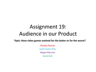 Assignment 19:
Audience in our Product
Topic: Have video games evolved for the better or for the worse?
Pamela Younes
Jodie Foster-Pilia
Abigail Menzies
Laura Cuk

 