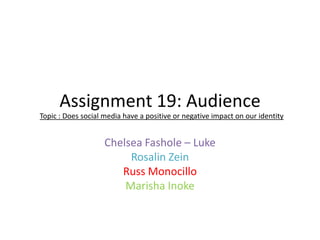 Assignment 19: Audience
Topic : Does social media have a positive or negative impact on our identity

Chelsea Fashole – Luke
Rosalin Zein
Russ Monocillo
Marisha Inoke

 