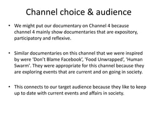 Channel choice & audience
• We might put our documentary on Channel 4 because
channel 4 mainly show documentaries that are expository,
participatory and reflexive.
• Similar documentaries on this channel that we were inspired
by were ‘Don’t Blame Facebook’, ‘Food Unwrapped’, ‘Human
Swarm'. They were appropriate for this channel because they
are exploring events that are current and on going in society.
• This connects to our target audience because they like to keep
up to date with current events and affairs in society.

 
