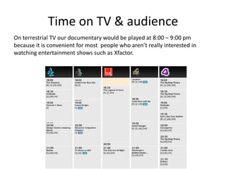 Time on TV & audience
On terrestrial TV our documentary would be played at 8:00 – 9:00 pm
because it is convenient for most people who aren’t really interested in
watching entertainment shows such as Xfactor.

 