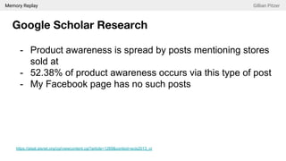 Memory Replay Gillian Pitzer
Google Scholar Research
- Product awareness is spread by posts mentioning stores
sold at
- 52.38% of product awareness occurs via this type of post
- My Facebook page has no such posts
https://aisel.aisnet.org/cgi/viewcontent.cgi?article=1269&context=ecis2013_cr
 