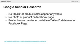 Memory Replay Gillian Pitzer
Google Scholar Research
- No “deals” or product sales appear anywhere
- No photo of product on facebook page
- Product never mentioned outside of “About” statement on
Facebook Page
http://marketing.mitsmr.com/PDF/how-to-create-brand-engagement-on-facebook.pdf
 