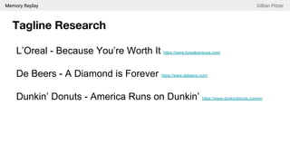 Memory Replay Gillian Pitzer
Tagline Research
L’Oreal - Because You’re Worth It https://www.lorealparisusa.com/
De Beers - A Diamond is Forever https://www.debeers.com/
Dunkin’ Donuts - America Runs on Dunkin’ https://www.dunkindonuts.com/en
 