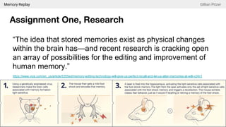 Memory Replay Gillian Pitzer
Assignment One, Research
“The idea that stored memories exist as physical changes
within the brain has—and recent research is cracking open
an array of possibilities for the editing and improvement of
human memory.”
https://www.vice.com/en_us/article/5355ed/memory-editing-technology-will-give-us-perfect-recall-and-let-us-alter-memories-at-will-v24n1
 