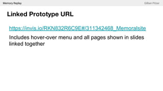 Memory Replay Gillian Pitzer
Linked Prototype URL
https://invis.io/RKN832R6C9E#/311342468_Memoralsite
Includes hover-over menu and all pages shown in slides
linked together
 