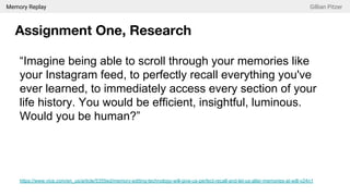 Memory Replay Gillian Pitzer
Assignment One, Research
“Imagine being able to scroll through your memories like
your Instagram feed, to perfectly recall everything you've
ever learned, to immediately access every section of your
life history. You would be efficient, insightful, luminous.
Would you be human?”
https://www.vice.com/en_us/article/5355ed/memory-editing-technology-will-give-us-perfect-recall-and-let-us-alter-memories-at-will-v24n1
 