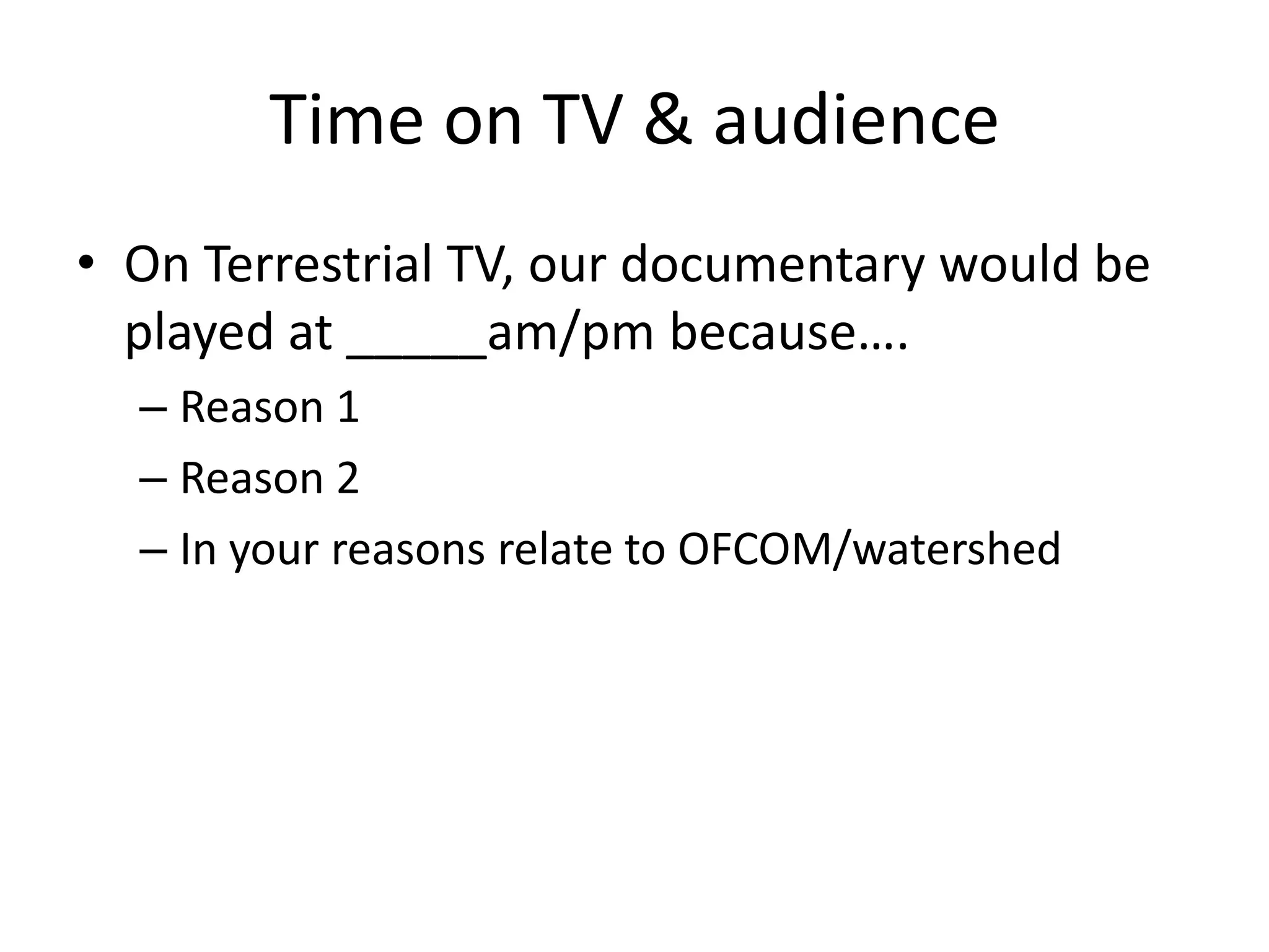 Time on TV & audience
• On Terrestrial TV, our documentary would be
played at _____am/pm because….
– Reason 1
– Reason 2
– In your reasons relate to OFCOM/watershed

 