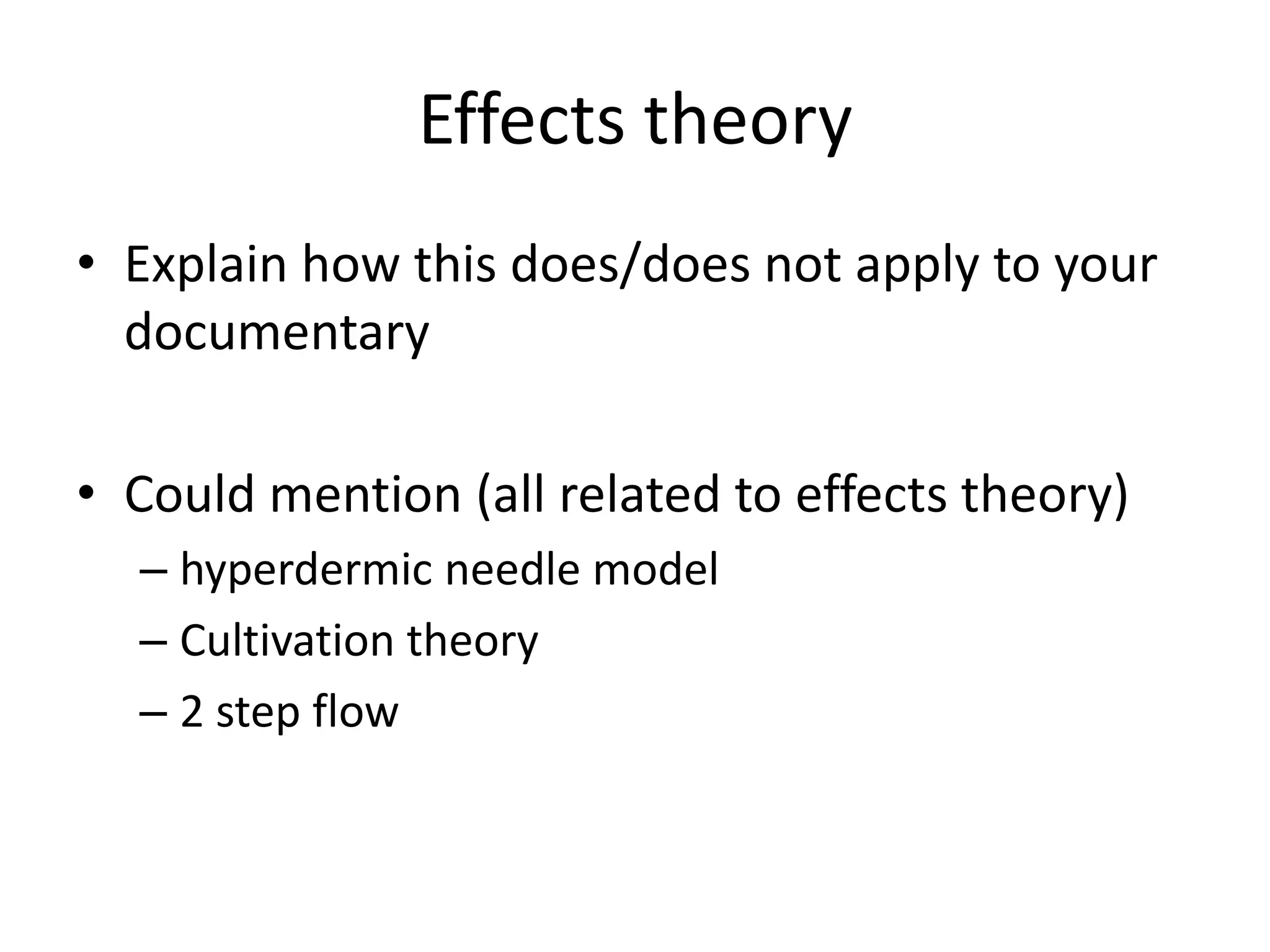 Effects theory
• Explain how this does/does not apply to your
documentary
• Could mention (all related to effects theory)
– hyperdermic needle model
– Cultivation theory
– 2 step flow

 