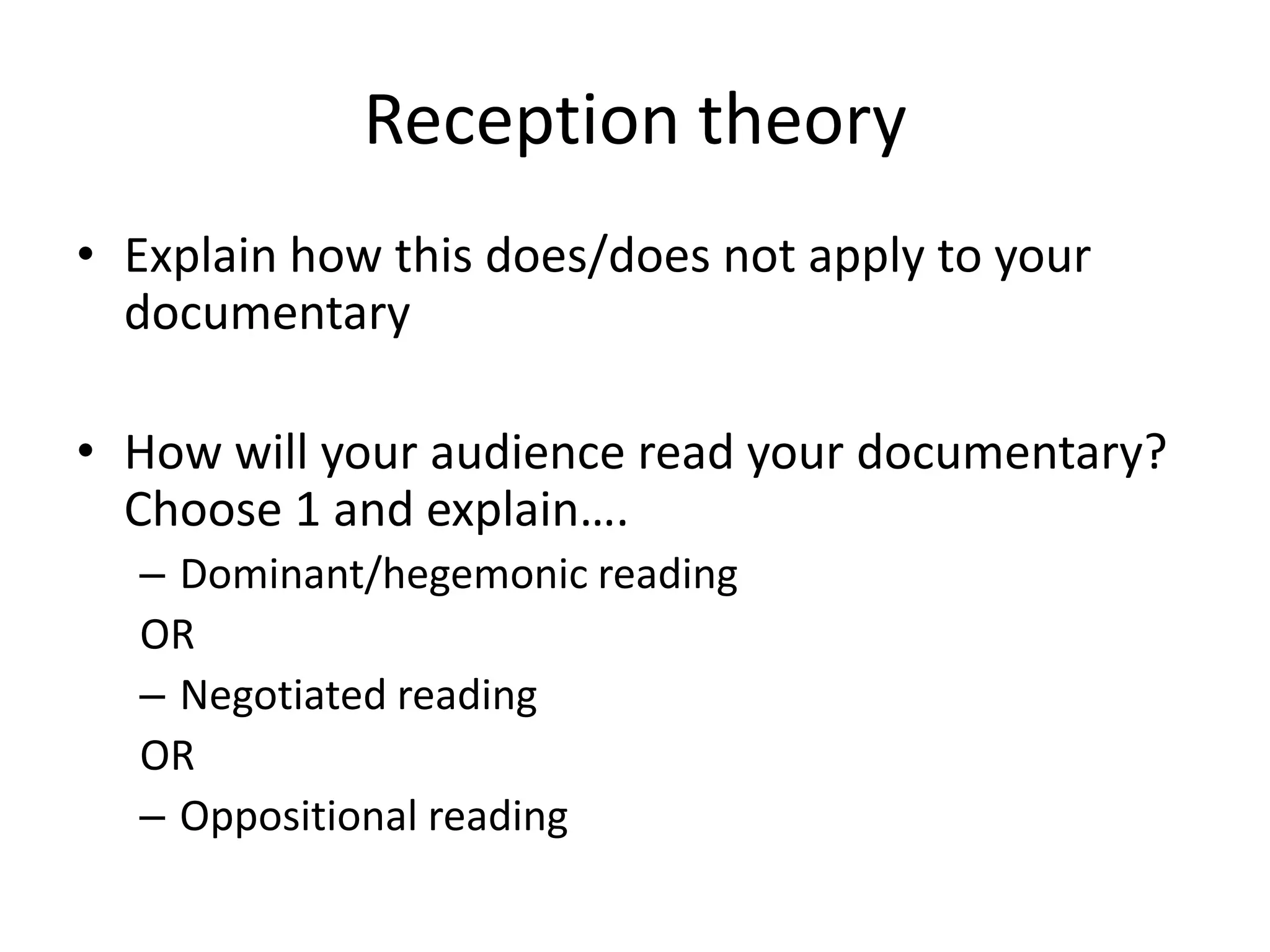 Reception theory
• Explain how this does/does not apply to your
documentary
• How will your audience read your documentary?
Choose 1 and explain….
– Dominant/hegemonic reading
OR
– Negotiated reading
OR
– Oppositional reading

 