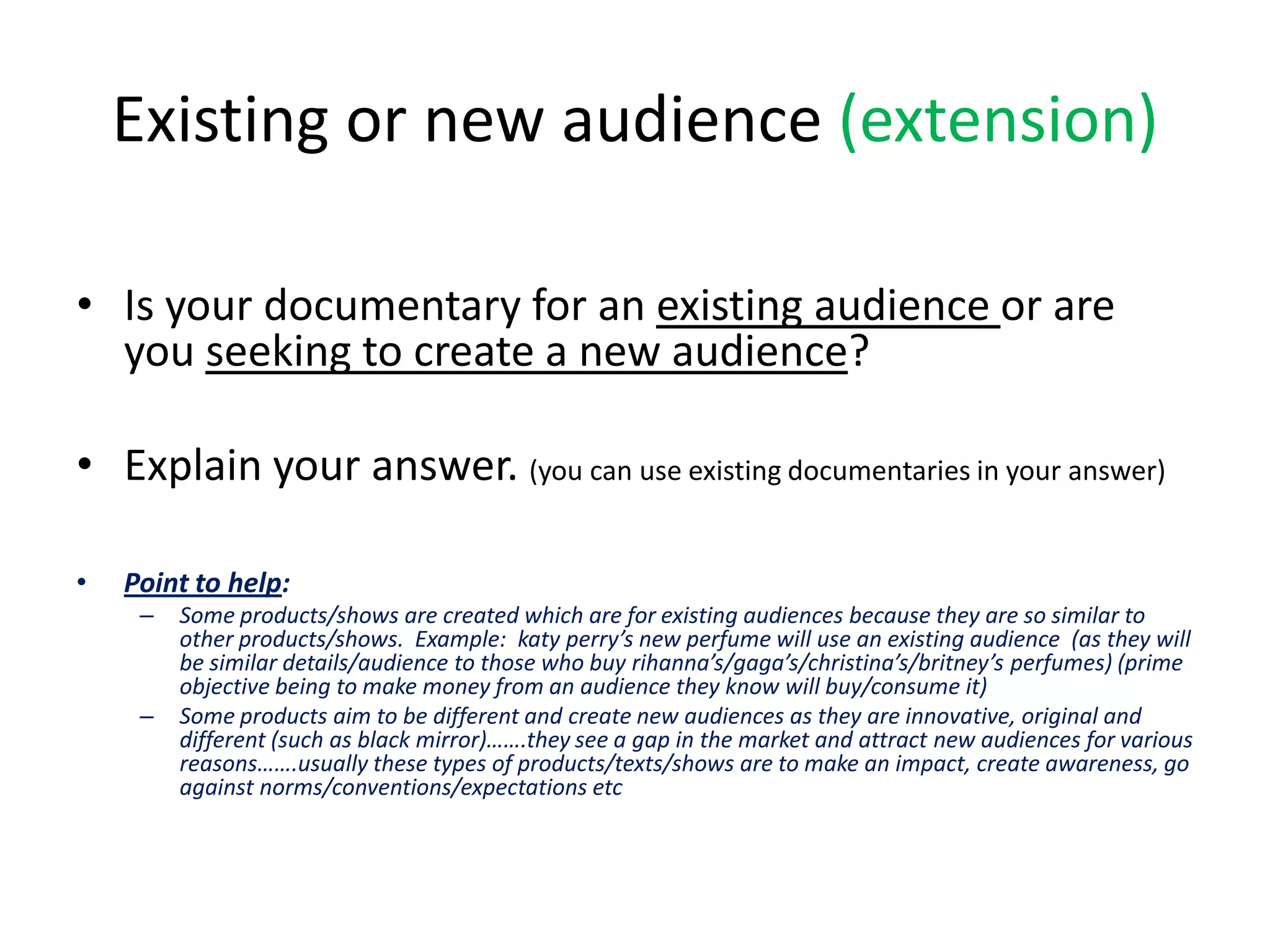 Existing or new audience (extension)
• Is your documentary for an existing audience or are
you seeking to create a new audience?
• Explain your answer. (you can use existing documentaries in your answer)
•

Point to help:
–

–

Some products/shows are created which are for existing audiences because they are so similar to
other products/shows. Example: katy perry’s new perfume will use an existing audience (as they will
be similar details/audience to those who buy rihanna’s/gaga’s/christina’s/britney’s perfumes) (prime
objective being to make money from an audience they know will buy/consume it)
Some products aim to be different and create new audiences as they are innovative, original and
different (such as black mirror)…….they see a gap in the market and attract new audiences for various
reasons…….usually these types of products/texts/shows are to make an impact, create awareness, go
against norms/conventions/expectations etc

 