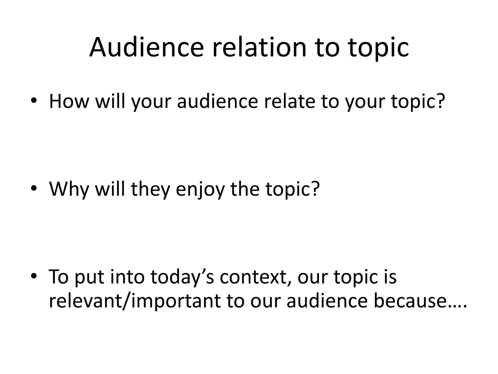 Audience relation to topic
• How will your audience relate to your topic?

• Why will they enjoy the topic?

• To put into today’s context, our topic is
relevant/important to our audience because….

 