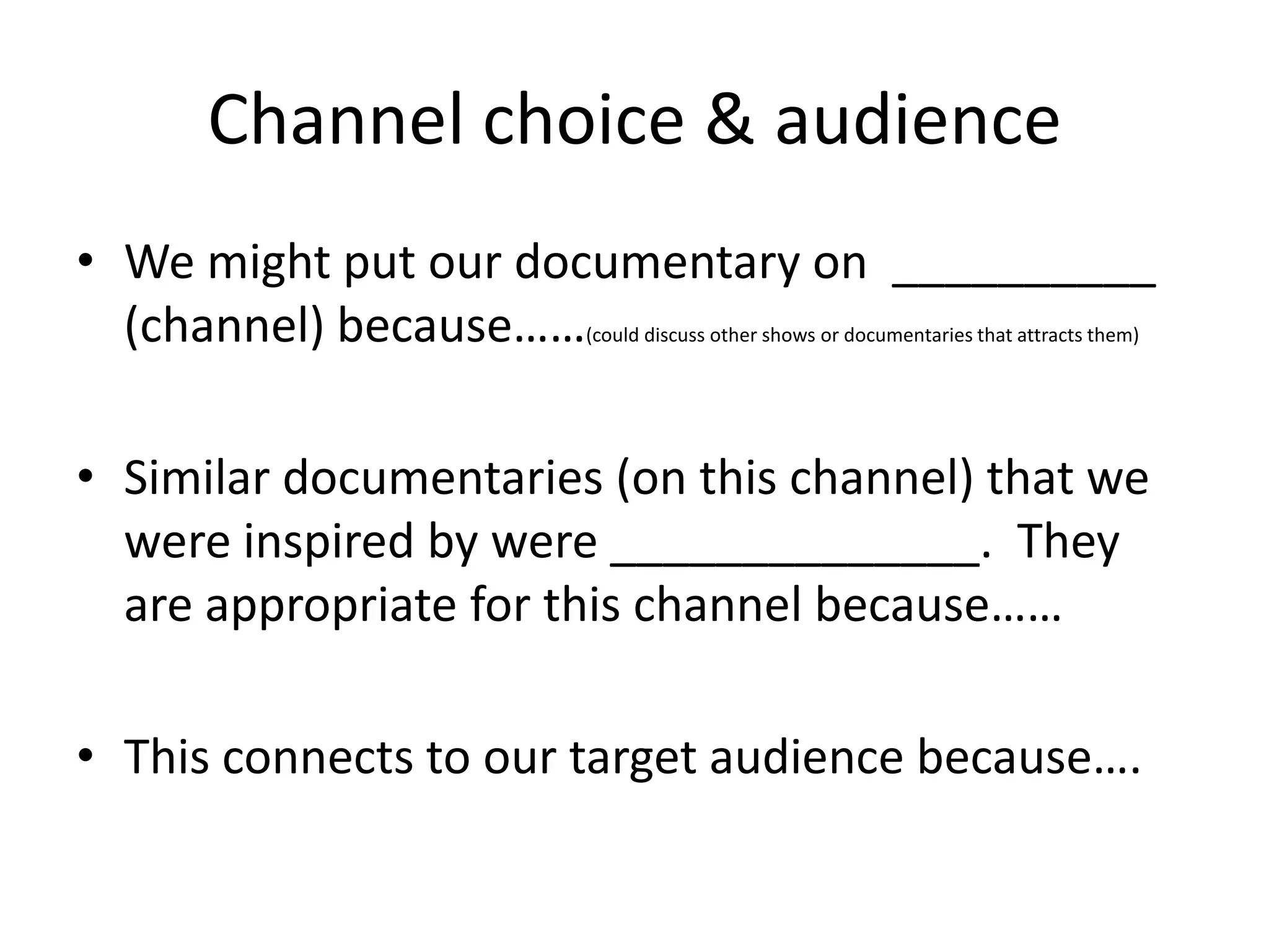 Channel choice & audience
• We might put our documentary on __________
(channel) because……
(could discuss other shows or documentaries that attracts them)

• Similar documentaries (on this channel) that we
were inspired by were ______________. They
are appropriate for this channel because……

• This connects to our target audience because….

 