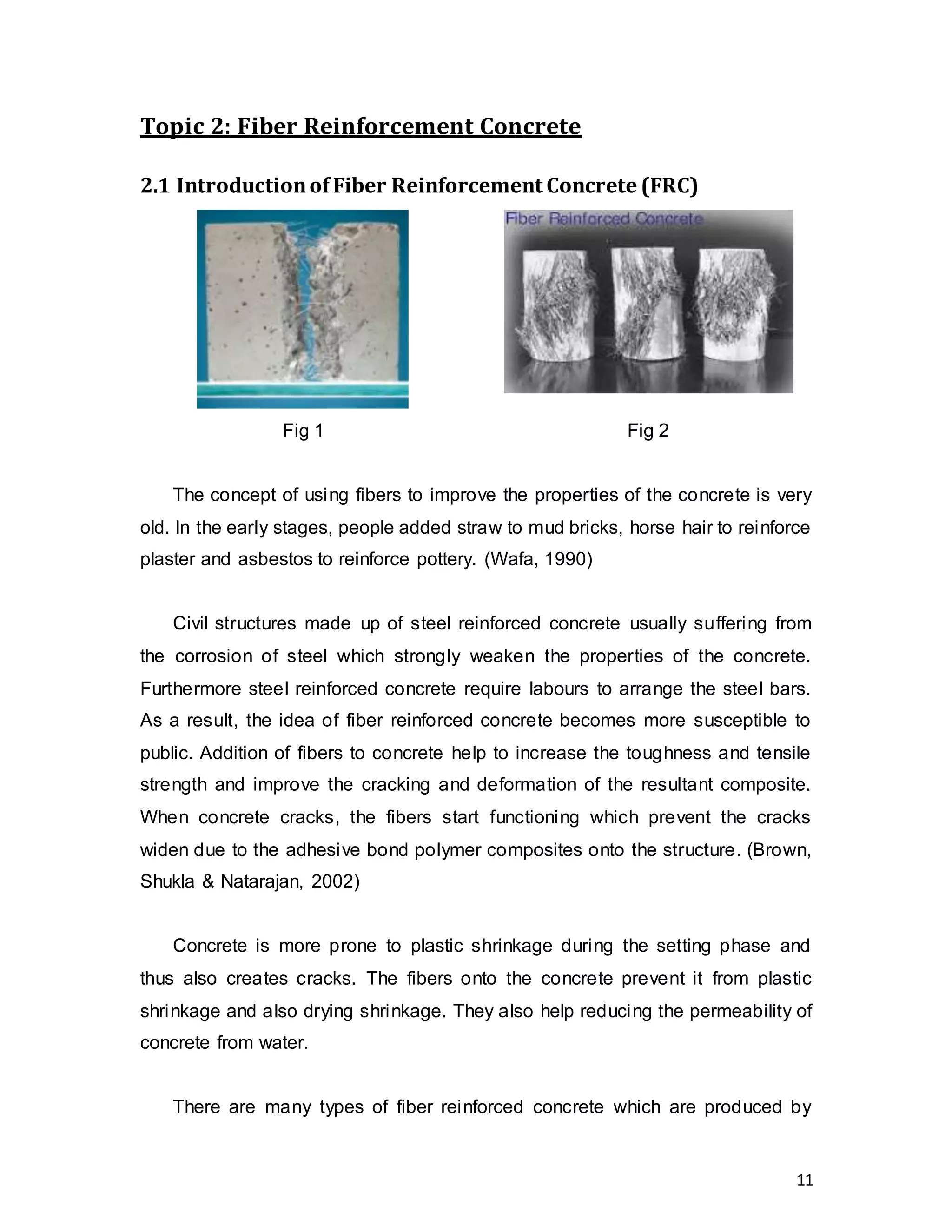 11
Topic 2: Fiber Reinforcement Concrete
2.1 Introductionof Fiber Reinforcement Concrete (FRC)
Fig 1 Fig 2
The concept of using fibers to improve the properties of the concrete is very
old. In the early stages, people added straw to mud bricks, horse hair to reinforce
plaster and asbestos to reinforce pottery. (Wafa, 1990)
Civil structures made up of steel reinforced concrete usually suffering from
the corrosion of steel which strongly weaken the properties of the concrete.
Furthermore steel reinforced concrete require labours to arrange the steel bars.
As a result, the idea of fiber reinforced concrete becomes more susceptible to
public. Addition of fibers to concrete help to increase the toughness and tensile
strength and improve the cracking and deformation of the resultant composite.
When concrete cracks, the fibers start functioning which prevent the cracks
widen due to the adhesive bond polymer composites onto the structure. (Brown,
Shukla & Natarajan, 2002)
Concrete is more prone to plastic shrinkage during the setting phase and
thus also creates cracks. The fibers onto the concrete prevent it from plastic
shrinkage and also drying shrinkage. They also help reducing the permeability of
concrete from water.
There are many types of fiber reinforced concrete which are produced by
 
