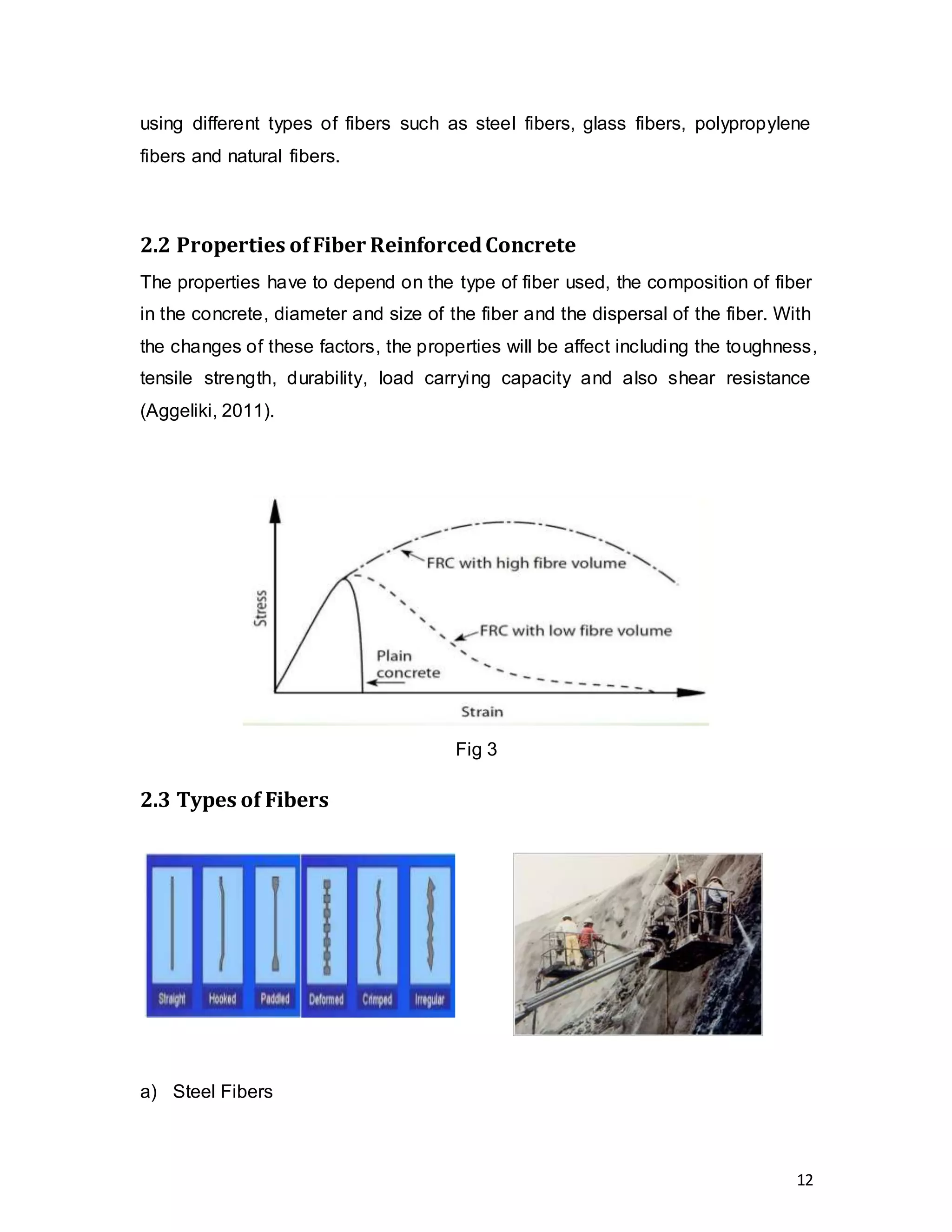 12
using different types of fibers such as steel fibers, glass fibers, polypropylene
fibers and natural fibers.
2.2 Properties ofFiber ReinforcedConcrete
The properties have to depend on the type of fiber used, the composition of fiber
in the concrete, diameter and size of the fiber and the dispersal of the fiber. With
the changes of these factors, the properties will be affect including the toughness,
tensile strength, durability, load carrying capacity and also shear resistance
(Aggeliki, 2011).
Fig 3
2.3 Types of Fibers
a) Steel Fibers
 