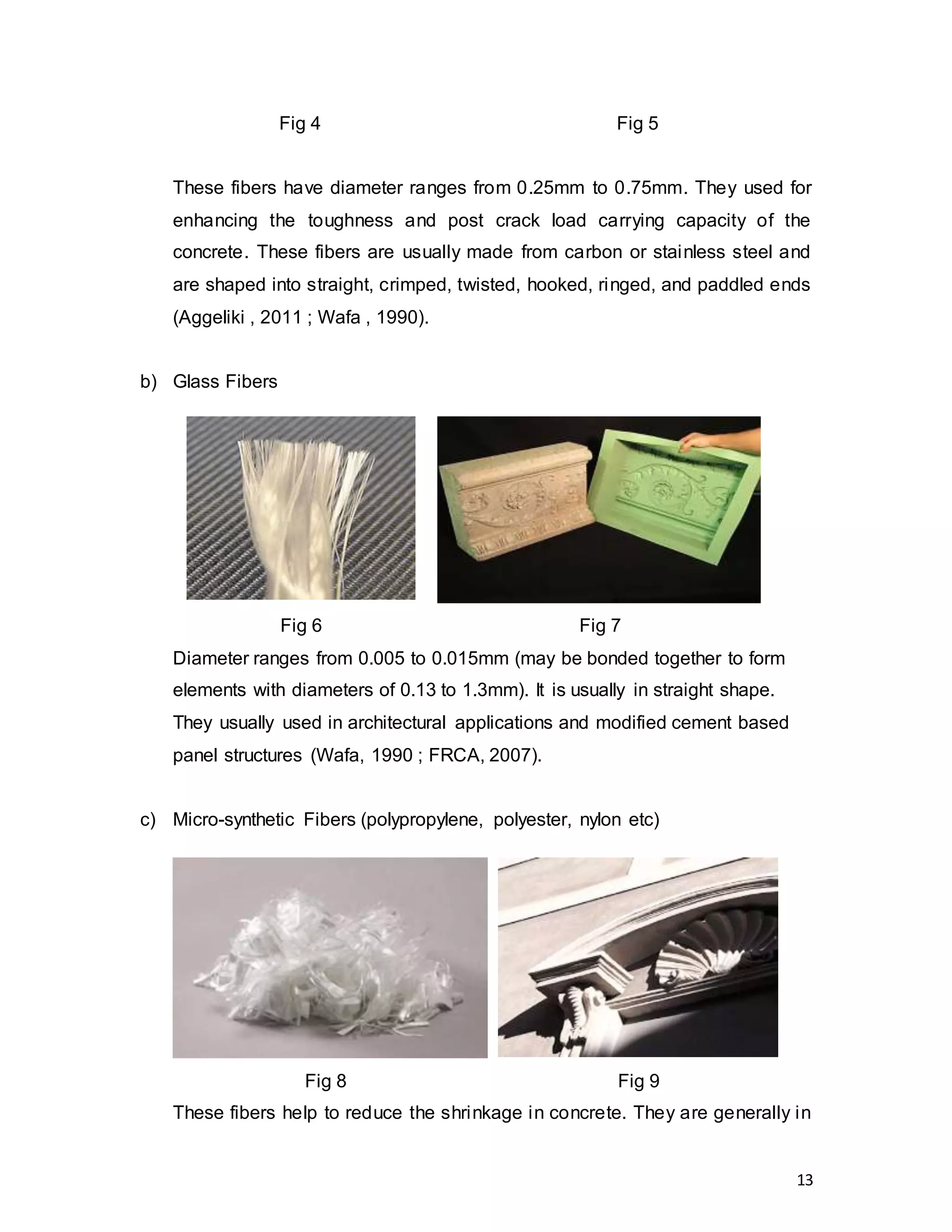 13
These fibers have diameter ranges from 0.25mm to 0.75mm. They used for
enhancing the toughness and post crack load carrying capacity of the
concrete. These fibers are usually made from carbon or stainless steel and
are shaped into straight, crimped, twisted, hooked, ringed, and paddled ends
(Aggeliki , 2011 ; Wafa , 1990).
b) Glass Fibers
Diameter ranges from 0.005 to 0.015mm (may be bonded together to form
elements with diameters of 0.13 to 1.3mm). It is usually in straight shape.
They usually used in architectural applications and modified cement based
panel structures (Wafa, 1990 ; FRCA, 2007).
c) Micro-synthetic Fibers (polypropylene, polyester, nylon etc)
These fibers help to reduce the shrinkage in concrete. They are generally in
Fig 4 Fig 5
Fig 6 Fig 7
Fig 8 Fig 9
 