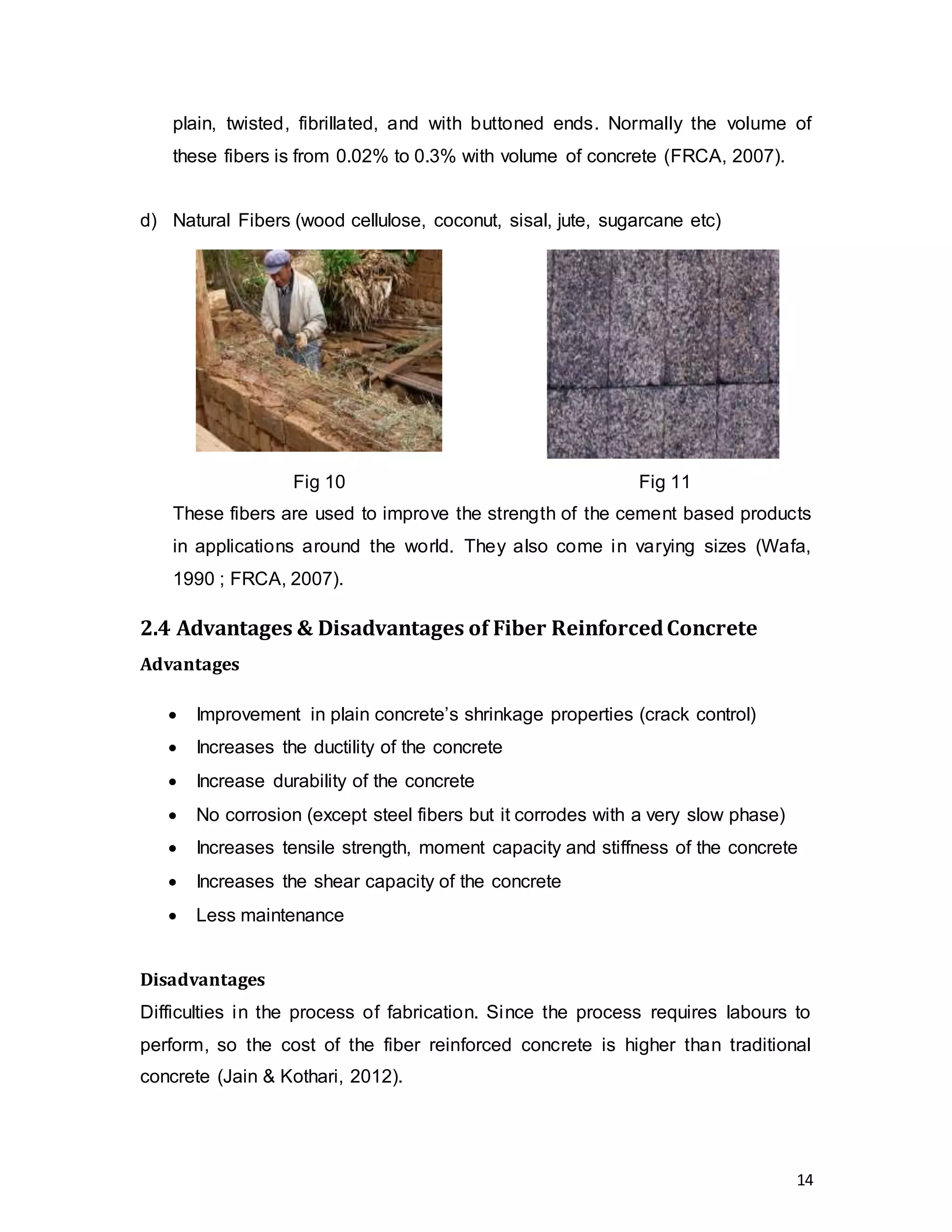 14
plain, twisted, fibrillated, and with buttoned ends. Normally the volume of
these fibers is from 0.02% to 0.3% with volume of concrete (FRCA, 2007).
d) Natural Fibers (wood cellulose, coconut, sisal, jute, sugarcane etc)
These fibers are used to improve the strength of the cement based products
in applications around the world. They also come in varying sizes (Wafa,
1990 ; FRCA, 2007).
2.4 Advantages & Disadvantages of Fiber ReinforcedConcrete
Advantages
 Improvement in plain concrete’s shrinkage properties (crack control)
 Increases the ductility of the concrete
 Increase durability of the concrete
 No corrosion (except steel fibers but it corrodes with a very slow phase)
 Increases tensile strength, moment capacity and stiffness of the concrete
 Increases the shear capacity of the concrete
 Less maintenance
Disadvantages
Difficulties in the process of fabrication. Since the process requires labours to
perform, so the cost of the fiber reinforced concrete is higher than traditional
concrete (Jain & Kothari, 2012).
Fig 10 Fig 11
 