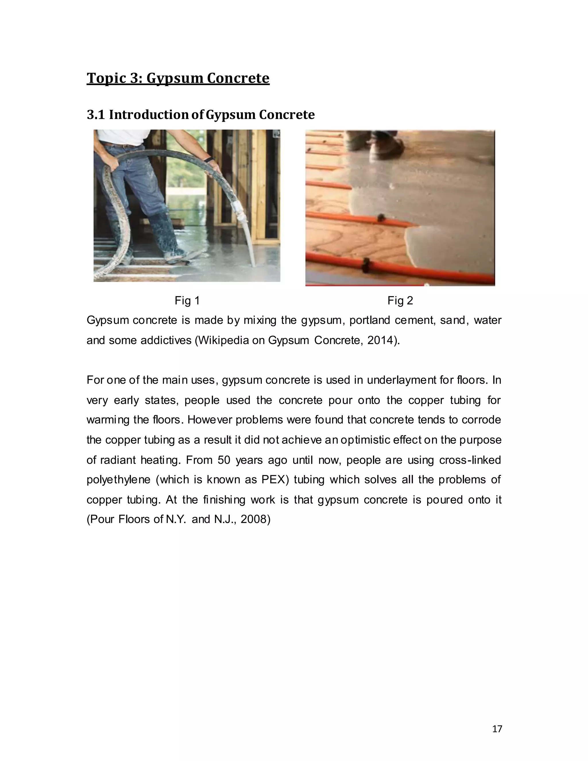 17
Topic 3: Gypsum Concrete
3.1 IntroductionofGypsum Concrete
Fig 1 Fig 2
Gypsum concrete is made by mixing the gypsum, portland cement, sand, water
and some addictives (Wikipedia on Gypsum Concrete, 2014).
For one of the main uses, gypsum concrete is used in underlayment for floors. In
very early states, people used the concrete pour onto the copper tubing for
warming the floors. However problems were found that concrete tends to corrode
the copper tubing as a result it did not achieve an optimistic effect on the purpose
of radiant heating. From 50 years ago until now, people are using cross-linked
polyethylene (which is known as PEX) tubing which solves all the problems of
copper tubing. At the finishing work is that gypsum concrete is poured onto it
(Pour Floors of N.Y. and N.J., 2008)
 