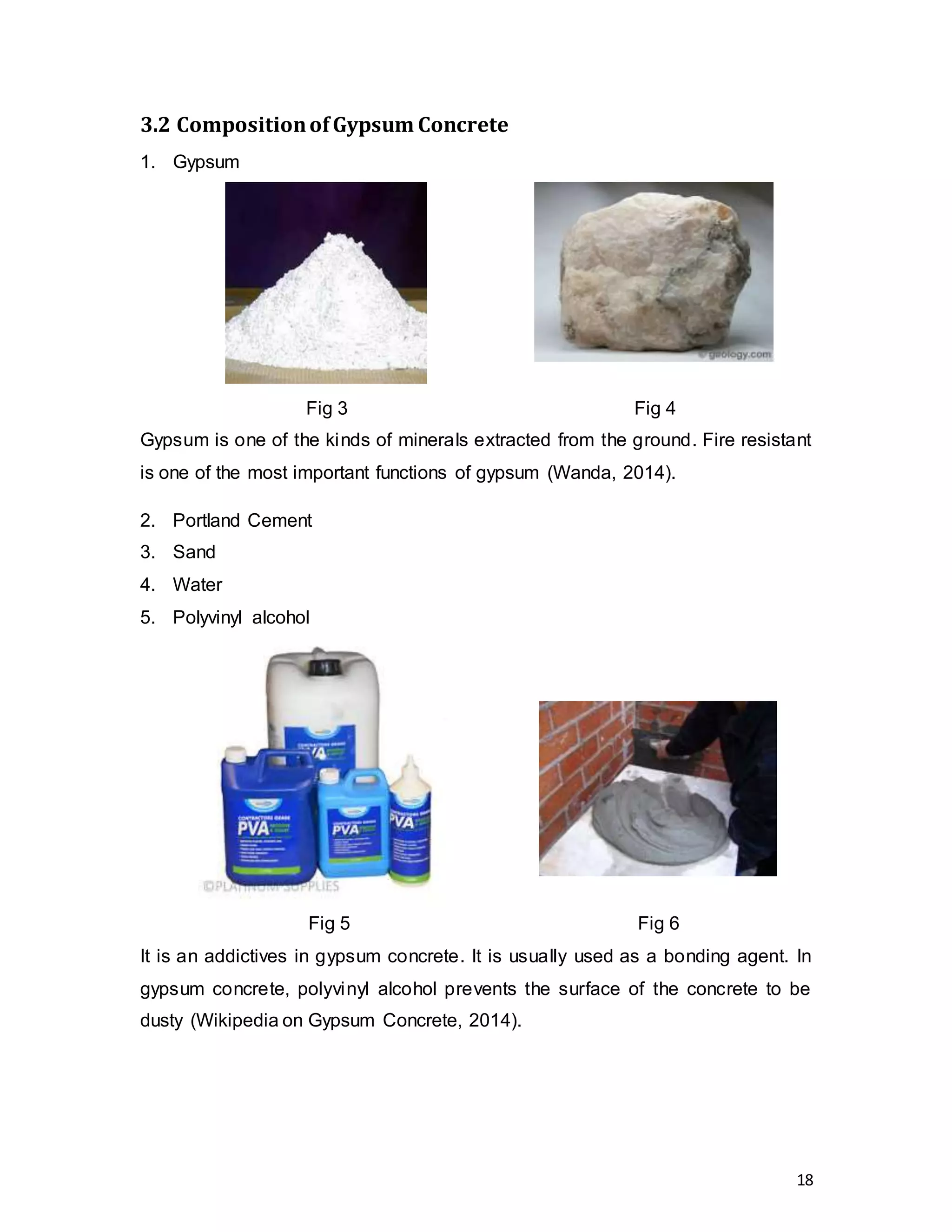18
3.2 CompositionofGypsum Concrete
1. Gypsum
Fig 3 Fig 4
Gypsum is one of the kinds of minerals extracted from the ground. Fire resistant
is one of the most important functions of gypsum (Wanda, 2014).
2. Portland Cement
3. Sand
4. Water
5. Polyvinyl alcohol
Fig 5 Fig 6
It is an addictives in gypsum concrete. It is usually used as a bonding agent. In
gypsum concrete, polyvinyl alcohol prevents the surface of the concrete to be
dusty (Wikipedia on Gypsum Concrete, 2014).
 