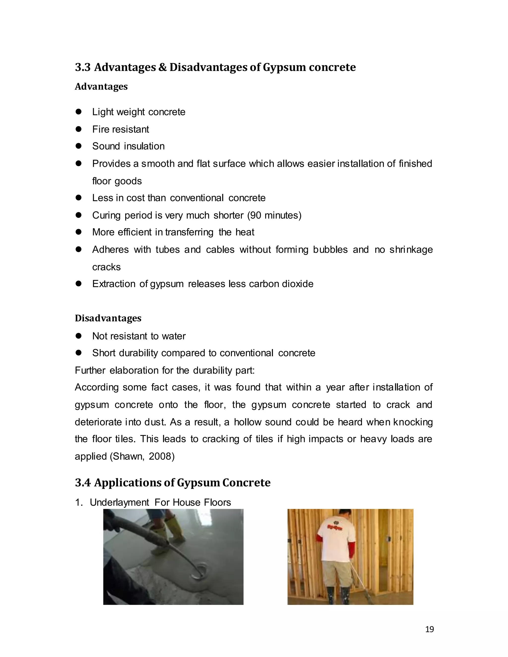 19
3.3 Advantages & Disadvantages of Gypsum concrete
Advantages
 Light weight concrete
 Fire resistant
 Sound insulation
 Provides a smooth and flat surface which allows easier installation of finished
floor goods
 Less in cost than conventional concrete
 Curing period is very much shorter (90 minutes)
 More efficient in transferring the heat
 Adheres with tubes and cables without forming bubbles and no shrinkage
cracks
 Extraction of gypsum releases less carbon dioxide
Disadvantages
 Not resistant to water
 Short durability compared to conventional concrete
Further elaboration for the durability part:
According some fact cases, it was found that within a year after installation of
gypsum concrete onto the floor, the gypsum concrete started to crack and
deteriorate into dust. As a result, a hollow sound could be heard when knocking
the floor tiles. This leads to cracking of tiles if high impacts or heavy loads are
applied (Shawn, 2008)
3.4 Applications of Gypsum Concrete
1. Underlayment For House Floors
 