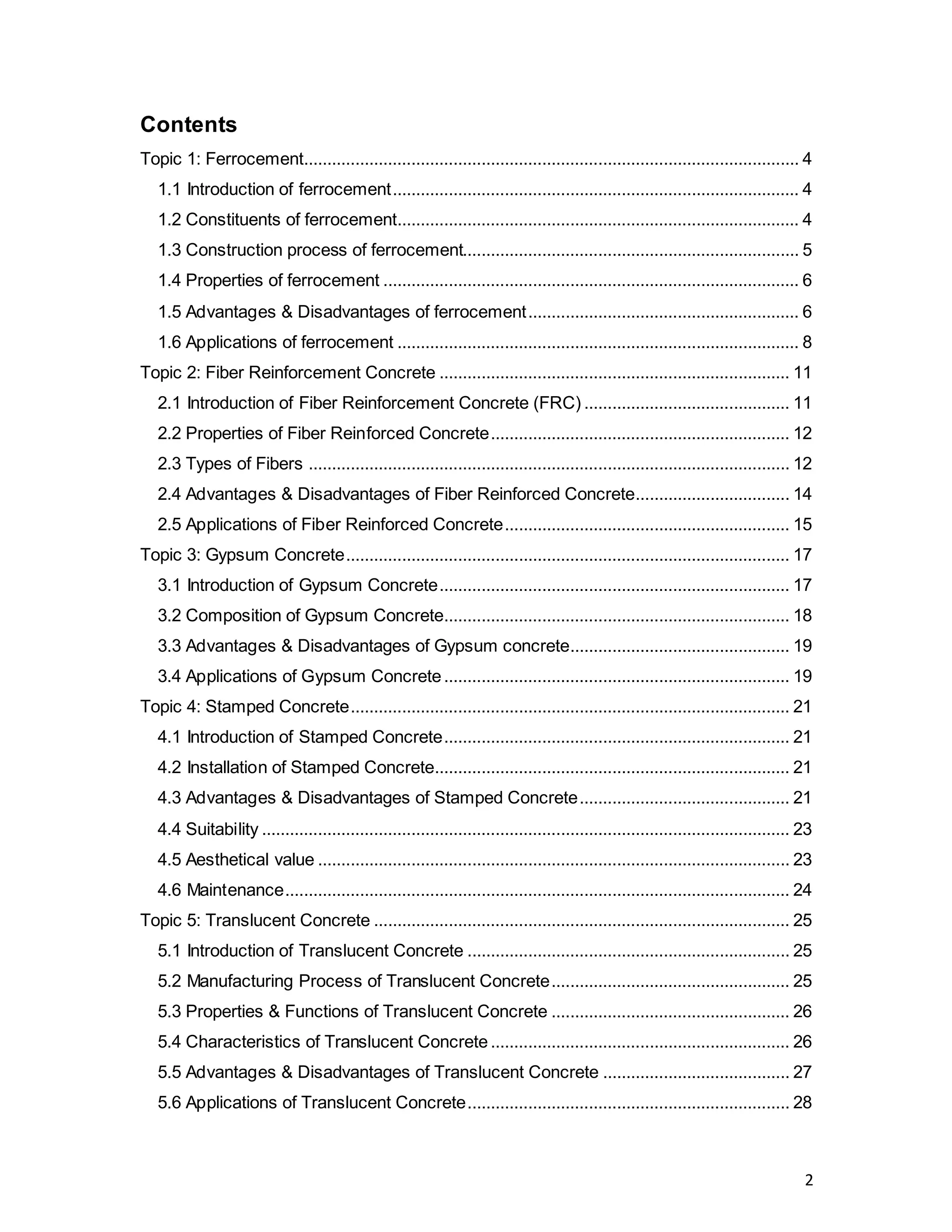 2
Contents
Topic 1: Ferrocement.......................................................................................................... 4
1.1 Introduction of ferrocement....................................................................................... 4
1.2 Constituents of ferrocement...................................................................................... 4
1.3 Construction process of ferrocement........................................................................ 5
1.4 Properties of ferrocement ......................................................................................... 6
1.5 Advantages & Disadvantages of ferrocement.......................................................... 6
1.6 Applications of ferrocement ...................................................................................... 8
Topic 2: Fiber Reinforcement Concrete ........................................................................... 11
2.1 Introduction of Fiber Reinforcement Concrete (FRC) ............................................ 11
2.2 Properties of Fiber Reinforced Concrete................................................................ 12
2.3 Types of Fibers ....................................................................................................... 12
2.4 Advantages & Disadvantages of Fiber Reinforced Concrete................................. 14
2.5 Applications of Fiber Reinforced Concrete............................................................. 15
Topic 3: Gypsum Concrete............................................................................................... 17
3.1 Introduction of Gypsum Concrete........................................................................... 17
3.2 Composition of Gypsum Concrete.......................................................................... 18
3.3 Advantages & Disadvantages of Gypsum concrete............................................... 19
3.4 Applications of Gypsum Concrete.......................................................................... 19
Topic 4: Stamped Concrete.............................................................................................. 21
4.1 Introduction of Stamped Concrete.......................................................................... 21
4.2 Installation of Stamped Concrete............................................................................ 21
4.3 Advantages & Disadvantages of Stamped Concrete............................................. 21
4.4 Suitability ................................................................................................................. 23
4.5 Aesthetical value ..................................................................................................... 23
4.6 Maintenance............................................................................................................ 24
Topic 5: Translucent Concrete ......................................................................................... 25
5.1 Introduction of Translucent Concrete ..................................................................... 25
5.2 Manufacturing Process of Translucent Concrete................................................... 25
5.3 Properties & Functions of Translucent Concrete ................................................... 26
5.4 Characteristics of Translucent Concrete................................................................ 26
5.5 Advantages & Disadvantages of Translucent Concrete ........................................ 27
5.6 Applications of Translucent Concrete..................................................................... 28
 
