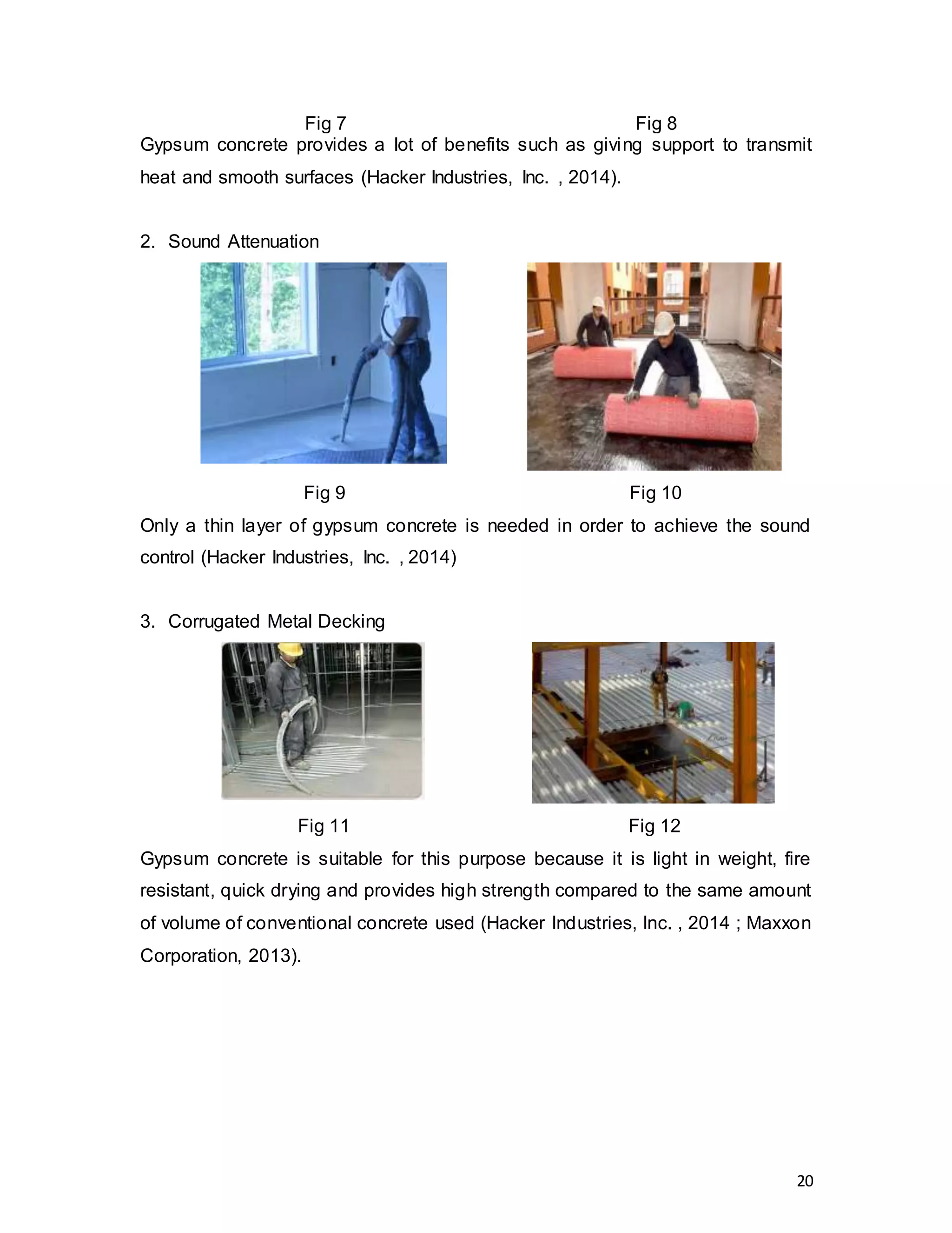 20
Fig 7 Fig 8
Gypsum concrete provides a lot of benefits such as giving support to transmit
heat and smooth surfaces (Hacker Industries, Inc. , 2014).
2. Sound Attenuation
Fig 9 Fig 10
Only a thin layer of gypsum concrete is needed in order to achieve the sound
control (Hacker Industries, Inc. , 2014)
3. Corrugated Metal Decking
Fig 11 Fig 12
Gypsum concrete is suitable for this purpose because it is light in weight, fire
resistant, quick drying and provides high strength compared to the same amount
of volume of conventional concrete used (Hacker Industries, Inc. , 2014 ; Maxxon
Corporation, 2013).
 