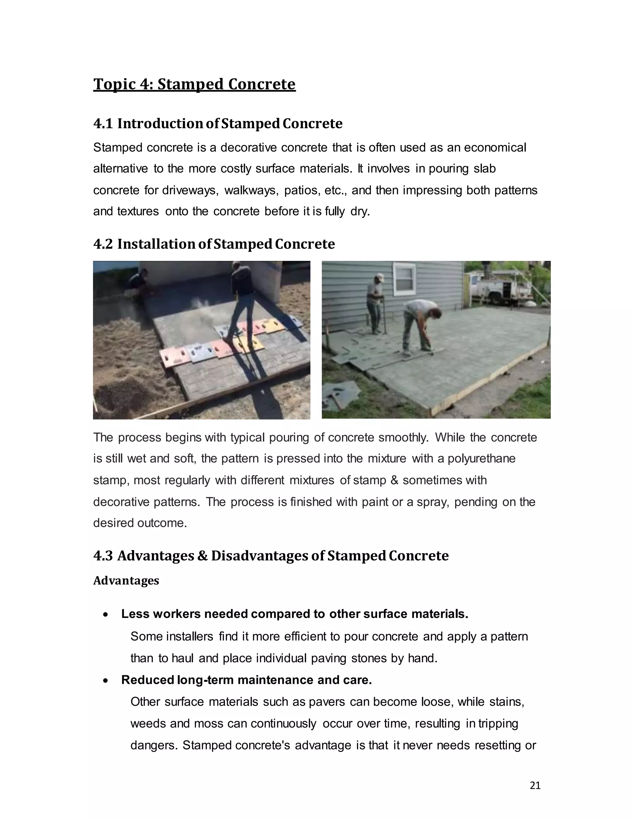 21
Topic 4: Stamped Concrete
4.1 IntroductionofStampedConcrete
Stamped concrete is a decorative concrete that is often used as an economical
alternative to the more costly surface materials. It involves in pouring slab
concrete for driveways, walkways, patios, etc., and then impressing both patterns
and textures onto the concrete before it is fully dry.
4.2 InstallationofStampedConcrete
The process begins with typical pouring of concrete smoothly. While the concrete
is still wet and soft, the pattern is pressed into the mixture with a polyurethane
stamp, most regularly with different mixtures of stamp & sometimes with
decorative patterns. The process is finished with paint or a spray, pending on the
desired outcome.
4.3 Advantages & Disadvantages of StampedConcrete
Advantages
 Less workers needed compared to other surface materials.  
Some installers find it more efficient to pour concrete and apply a pattern
than to haul and place individual paving stones by hand.
 Reduced long-term maintenance and care.
Other surface materials such as pavers can become loose, while stains,
weeds and moss can continuously occur over time, resulting in tripping
dangers. Stamped concrete's advantage is that it never needs resetting or
 