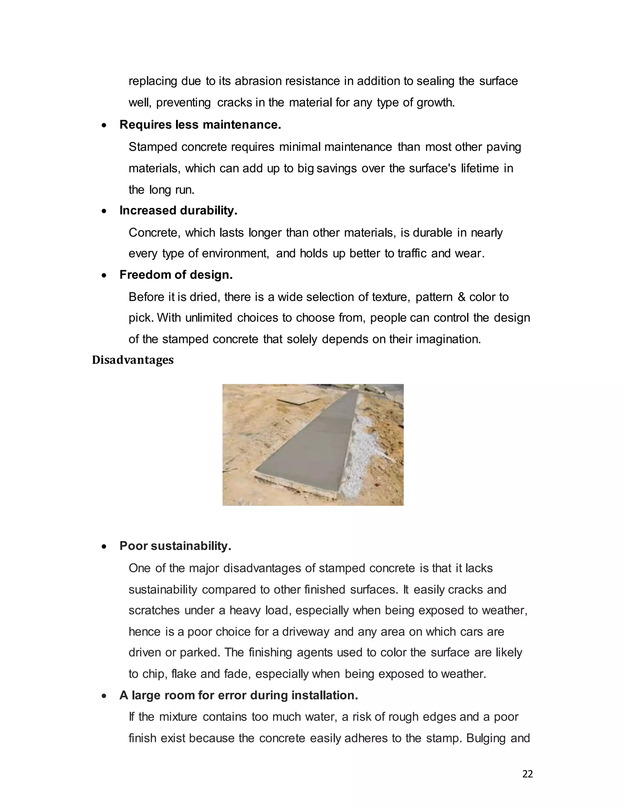 22
replacing due to its abrasion resistance in addition to sealing the surface
well, preventing cracks in the material for any type of growth.
 Requires less maintenance.  
Stamped concrete requires minimal maintenance than most other paving
materials, which can add up to big savings over the surface's lifetime in
the long run.
 Increased durability.
Concrete, which lasts longer than other materials, is durable in nearly
every type of environment, and holds up better to traffic and wear.
 Freedom of design.
Before it is dried, there is a wide selection of texture, pattern & color to
pick. With unlimited choices to choose from, people can control the design
of the stamped concrete that solely depends on their imagination.
Disadvantages
 Poor sustainability.
One of the major disadvantages of stamped concrete is that it lacks
sustainability compared to other finished surfaces. It easily cracks and
scratches under a heavy load, especially when being exposed to weather,
hence is a poor choice for a driveway and any area on which cars are
driven or parked. The finishing agents used to color the surface are likely
to chip, flake and fade, especially when being exposed to weather.
 A large room for error during installation.
If the mixture contains too much water, a risk of rough edges and a poor
finish exist because the concrete easily adheres to the stamp. Bulging and
 