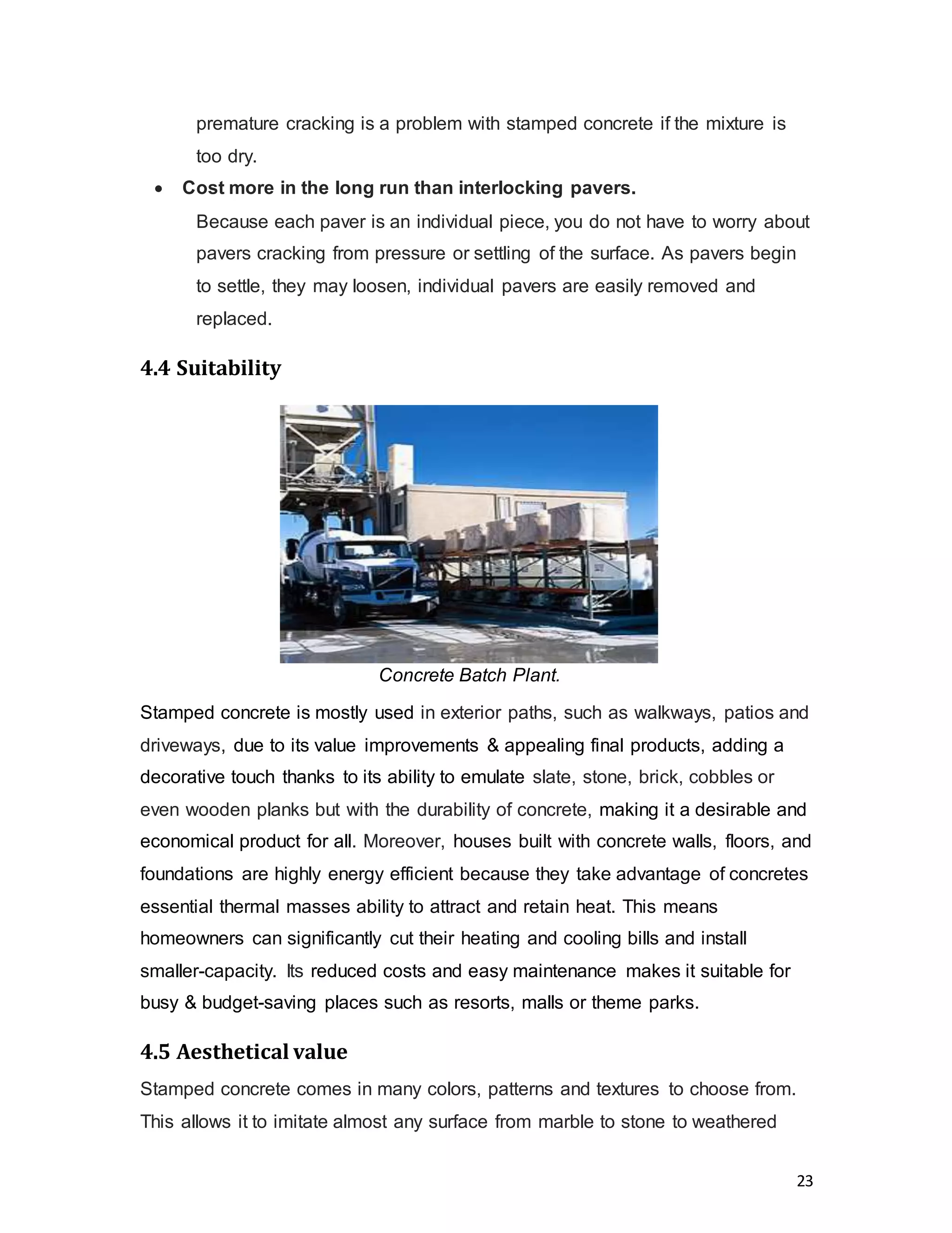 23
premature cracking is a problem with stamped concrete if the mixture is
too dry.
 Cost more in the long run than interlocking pavers.
Because each paver is an individual piece, you do not have to worry about
pavers cracking from pressure or settling of the surface. As pavers begin
to settle, they may loosen, individual pavers are easily removed and
replaced.
4.4 Suitability
Stamped concrete is mostly used in exterior paths, such as walkways, patios and
driveways, due to its value improvements & appealing final products, adding a
decorative touch thanks to its ability to emulate slate, stone, brick, cobbles or
even wooden planks but with the durability of concrete, making it a desirable and
economical product for all. Moreover, houses built with concrete walls, floors, and
foundations are highly energy efficient because they take advantage of concretes
essential thermal masses ability to attract and retain heat. This means
homeowners can significantly cut their heating and cooling bills and install
smaller-capacity. Its reduced costs and easy maintenance makes it suitable for
busy & budget-saving places such as resorts, malls or theme parks.
4.5 Aesthetical value
Stamped concrete comes in many colors, patterns and textures to choose from.
This allows it to imitate almost any surface from marble to stone to weathered
Concrete Batch Plant.
 