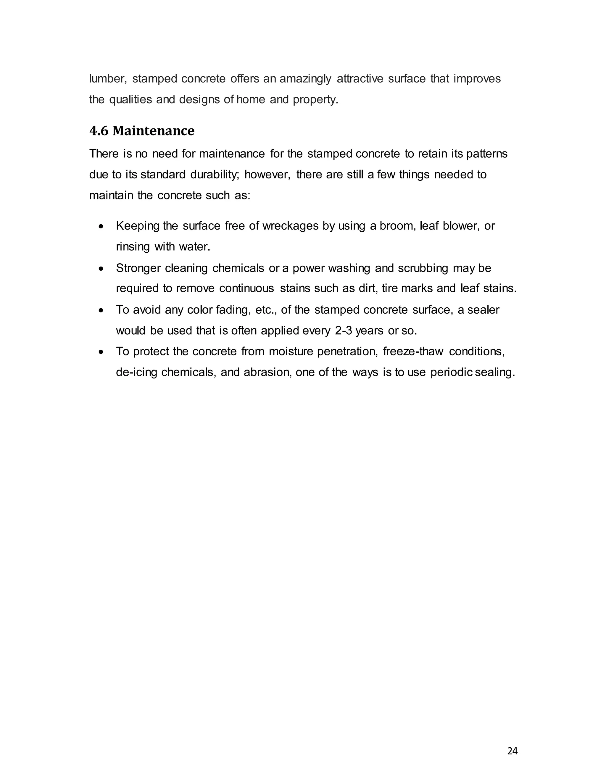 24
lumber, stamped concrete offers an amazingly attractive surface that improves
the qualities and designs of home and property.
4.6 Maintenance
There is no need for maintenance for the stamped concrete to retain its patterns
due to its standard durability; however, there are still a few things needed to
maintain the concrete such as:
 Keeping the surface free of wreckages by using a broom, leaf blower, or
rinsing with water.
 Stronger cleaning chemicals or a power washing and scrubbing may be
required to remove continuous stains such as dirt, tire marks and leaf stains.
 To avoid any color fading, etc., of the stamped concrete surface, a sealer
would be used that is often applied every 2-3 years or so.
 To protect the concrete from moisture penetration, freeze-thaw conditions,
de-icing chemicals, and abrasion, one of the ways is to use periodic sealing.
 