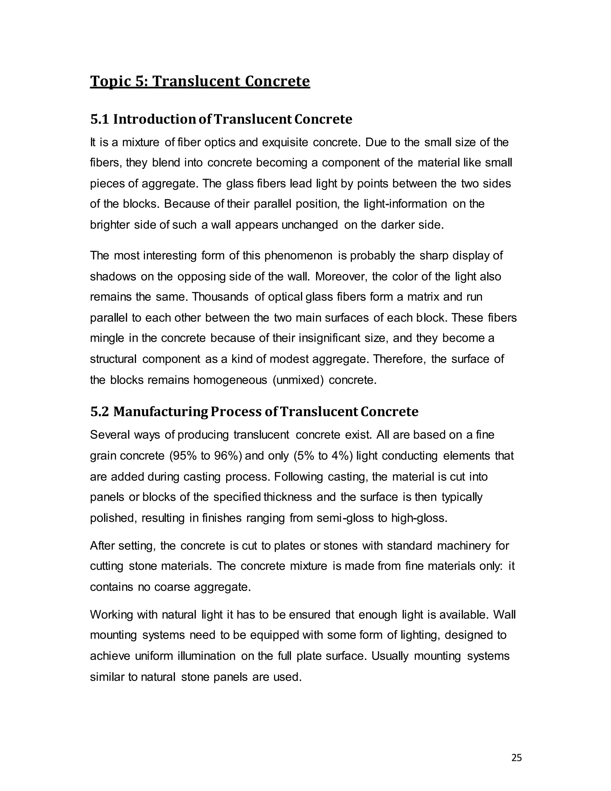 25
Topic 5: Translucent Concrete
5.1 IntroductionofTranslucent Concrete
It is a mixture of fiber optics and exquisite concrete. Due to the small size of the
fibers, they blend into concrete becoming a component of the material like small
pieces of aggregate. The glass fibers lead light by points between the two sides
of the blocks. Because of their parallel position, the light-information on the
brighter side of such a wall appears unchanged on the darker side.
The most interesting form of this phenomenon is probably the sharp display of
shadows on the opposing side of the wall. Moreover, the color of the light also
remains the same. Thousands of optical glass fibers form a matrix and run
parallel to each other between the two main surfaces of each block. These fibers
mingle in the concrete because of their insignificant size, and they become a
structural component as a kind of modest aggregate. Therefore, the surface of
the blocks remains homogeneous (unmixed) concrete.
5.2 Manufacturing Process ofTranslucent Concrete
Several ways of producing translucent concrete exist. All are based on a fine
grain concrete (95% to 96%) and only (5% to 4%) light conducting elements that
are added during casting process. Following casting, the material is cut into
panels or blocks of the specified thickness and the surface is then typically
polished, resulting in finishes ranging from semi-gloss to high-gloss.
After setting, the concrete is cut to plates or stones with standard machinery for
cutting stone materials. The concrete mixture is made from fine materials only: it
contains no coarse aggregate.
Working with natural light it has to be ensured that enough light is available. Wall
mounting systems need to be equipped with some form of lighting, designed to
achieve uniform illumination on the full plate surface. Usually mounting systems
similar to natural stone panels are used.
 