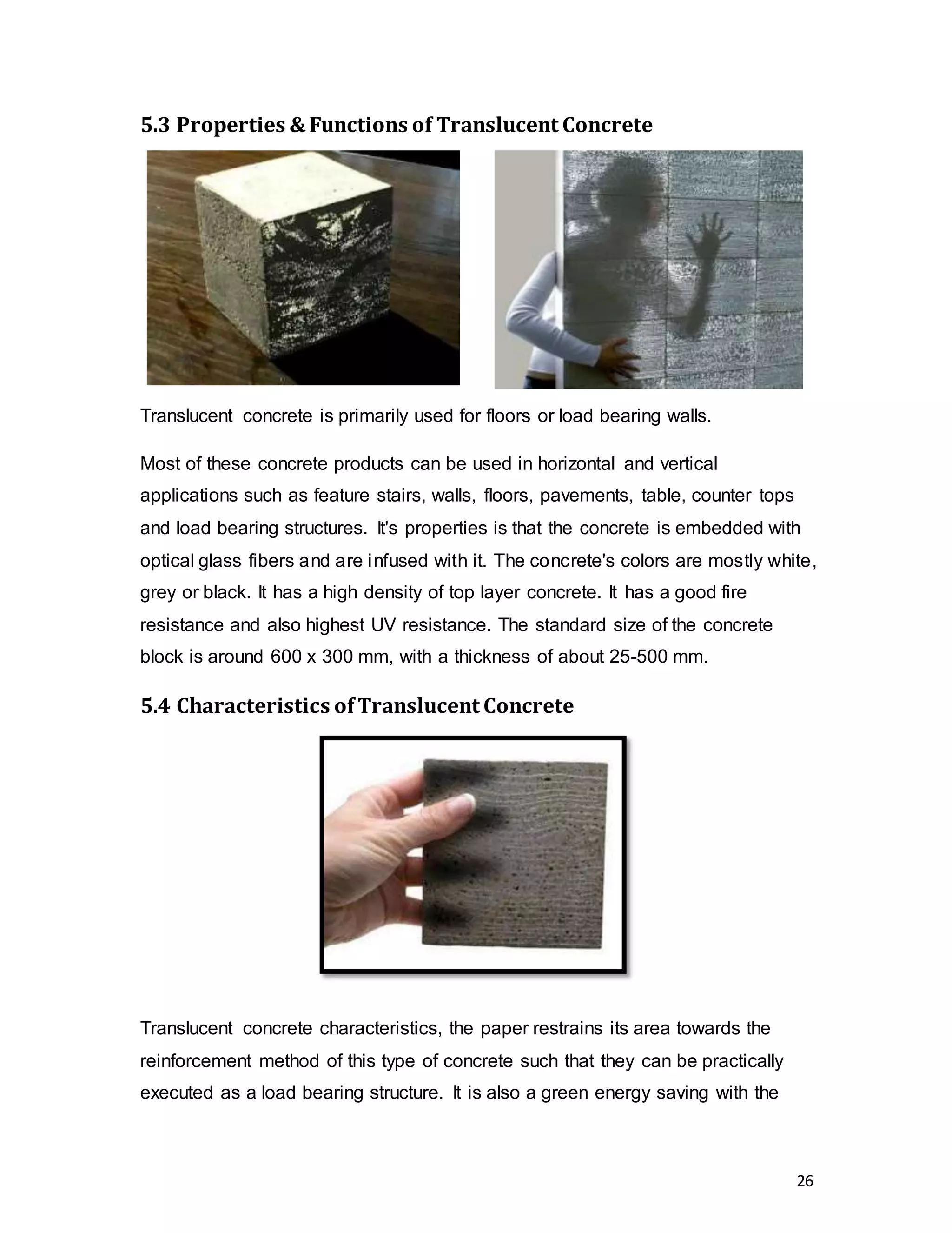 26
5.3 Properties & Functions of Translucent Concrete
Translucent concrete is primarily used for floors or load bearing walls.
Most of these concrete products can be used in horizontal and vertical
applications such as feature stairs, walls, floors, pavements, table, counter tops
and load bearing structures. It's properties is that the concrete is embedded with
optical glass fibers and are infused with it. The concrete's colors are mostly white,
grey or black. It has a high density of top layer concrete. It has a good fire
resistance and also highest UV resistance. The standard size of the concrete
block is around 600 x 300 mm, with a thickness of about 25-500 mm.
5.4 Characteristics ofTranslucent Concrete
Translucent concrete characteristics, the paper restrains its area towards the
reinforcement method of this type of concrete such that they can be practically
executed as a load bearing structure. It is also a green energy saving with the
 