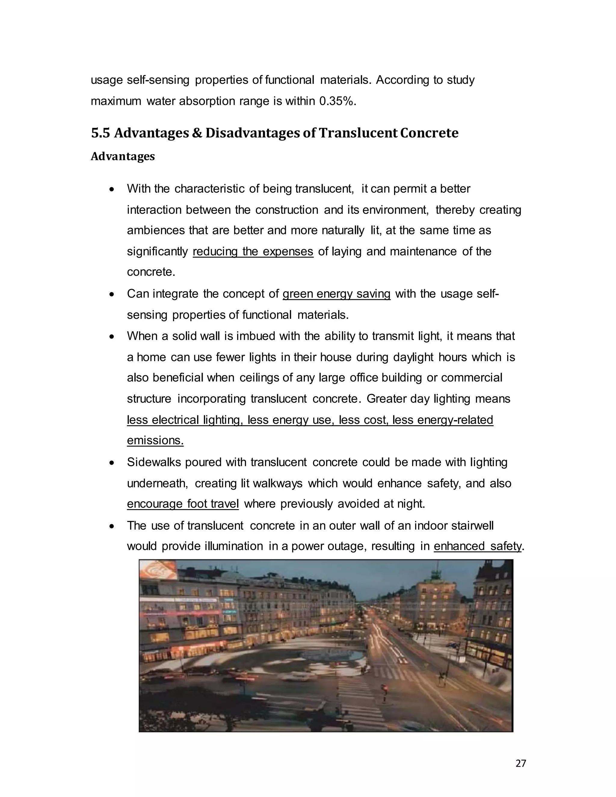 27
usage self-sensing properties of functional materials. According to study
maximum water absorption range is within 0.35%.
5.5 Advantages & Disadvantages of Translucent Concrete
Advantages
 With the characteristic of being translucent, it can permit a better
interaction between the construction and its environment, thereby creating
ambiences that are better and more naturally lit, at the same time as
significantly reducing the expenses of laying and maintenance of the
concrete.
 Can integrate the concept of green energy saving with the usage self-
sensing properties of functional materials.
 When a solid wall is imbued with the ability to transmit light, it means that
a home can use fewer lights in their house during daylight hours which is
also beneficial when ceilings of any large office building or commercial
structure incorporating translucent concrete. Greater day lighting means
less electrical lighting, less energy use, less cost, less energy-related
emissions.
 Sidewalks poured with translucent concrete could be made with lighting
underneath, creating lit walkways which would enhance safety, and also
encourage foot travel where previously avoided at night.
 The use of translucent concrete in an outer wall of an indoor stairwell
would provide illumination in a power outage, resulting in enhanced safety.
 