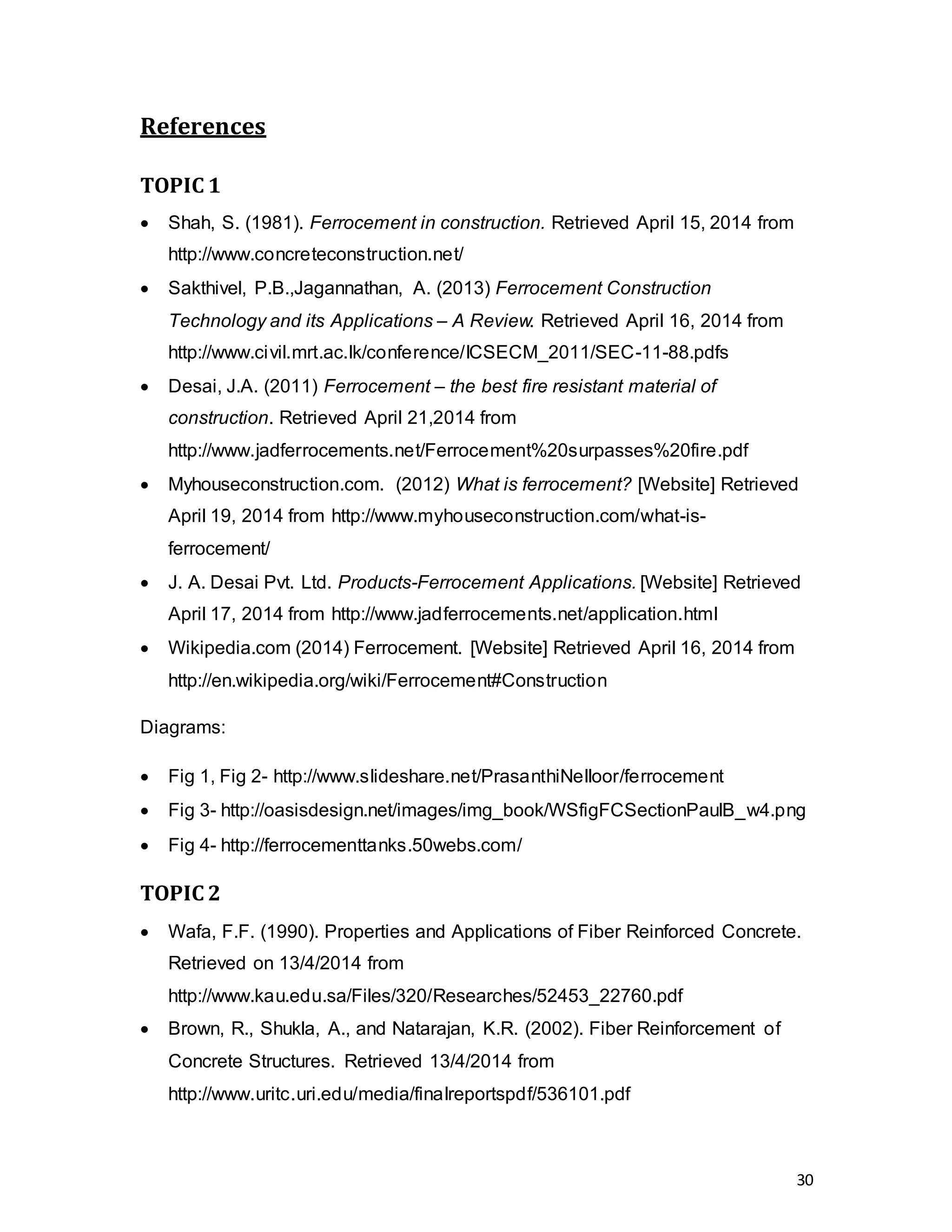30
References
TOPIC 1
 Shah, S. (1981). Ferrocement in construction. Retrieved April 15, 2014 from
http://www.concreteconstruction.net/
 Sakthivel, P.B.,Jagannathan, A. (2013) Ferrocement Construction
Technology and its Applications – A Review. Retrieved April 16, 2014 from
http://www.civil.mrt.ac.lk/conference/ICSECM_2011/SEC-11-88.pdfs
 Desai, J.A. (2011) Ferrocement – the best fire resistant material of
construction. Retrieved April 21,2014 from
http://www.jadferrocements.net/Ferrocement%20surpasses%20fire.pdf
 Myhouseconstruction.com. (2012) What is ferrocement? [Website] Retrieved
April 19, 2014 from http://www.myhouseconstruction.com/what-is-
ferrocement/
 J. A. Desai Pvt. Ltd. Products-Ferrocement Applications. [Website] Retrieved
April 17, 2014 from http://www.jadferrocements.net/application.html
 Wikipedia.com (2014) Ferrocement. [Website] Retrieved April 16, 2014 from
http://en.wikipedia.org/wiki/Ferrocement#Construction
Diagrams:
 Fig 1, Fig 2- http://www.slideshare.net/PrasanthiNelloor/ferrocement
 Fig 3- http://oasisdesign.net/images/img_book/WSfigFCSectionPaulB_w4.png
 Fig 4- http://ferrocementtanks.50webs.com/
TOPIC 2
 Wafa, F.F. (1990). Properties and Applications of Fiber Reinforced Concrete.
Retrieved on 13/4/2014 from
http://www.kau.edu.sa/Files/320/Researches/52453_22760.pdf
 Brown, R., Shukla, A., and Natarajan, K.R. (2002). Fiber Reinforcement of
Concrete Structures. Retrieved 13/4/2014 from
http://www.uritc.uri.edu/media/finalreportspdf/536101.pdf
 