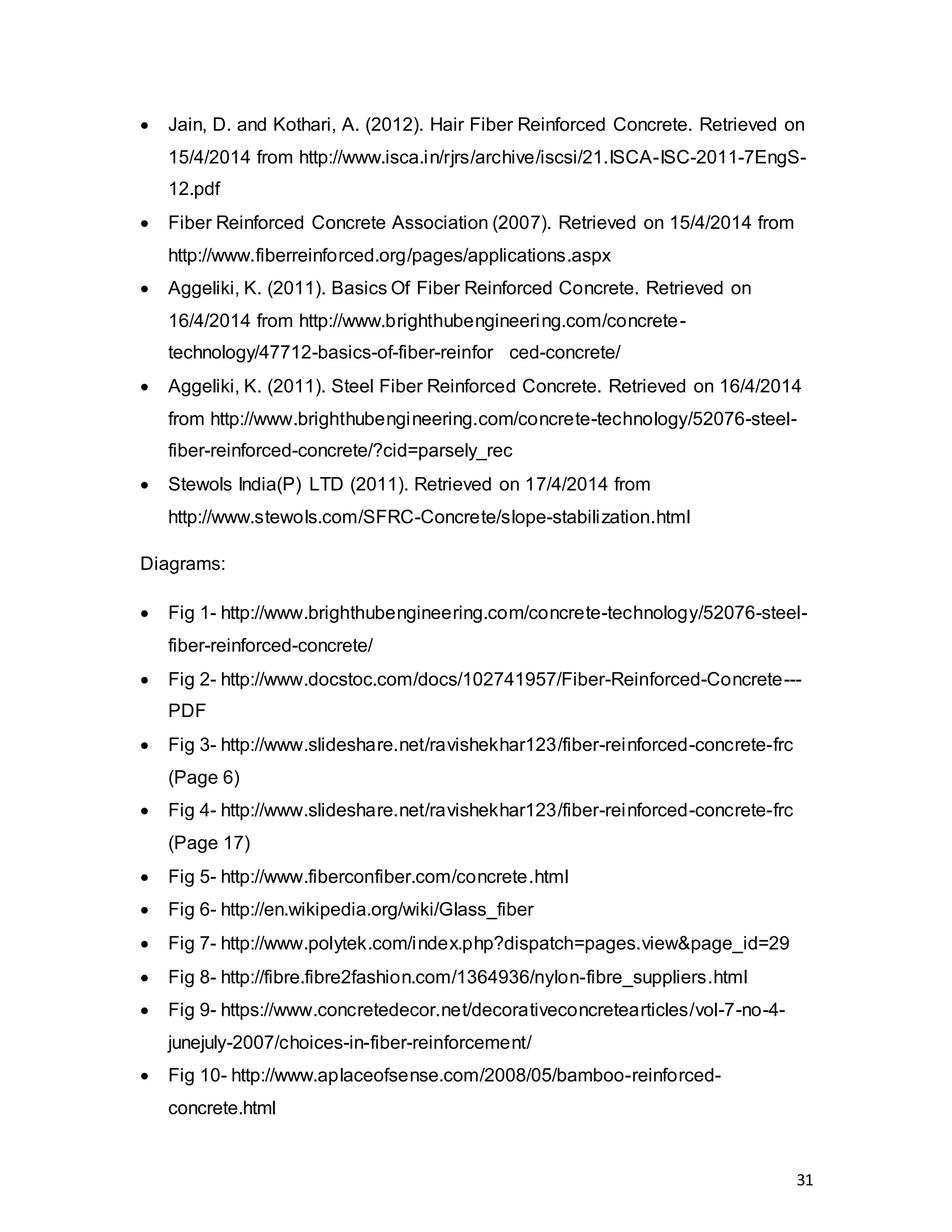 31
 Jain, D. and Kothari, A. (2012). Hair Fiber Reinforced Concrete. Retrieved on
15/4/2014 from http://www.isca.in/rjrs/archive/iscsi/21.ISCA-ISC-2011-7EngS-
12.pdf
 Fiber Reinforced Concrete Association (2007). Retrieved on 15/4/2014 from
http://www.fiberreinforced.org/pages/applications.aspx
 Aggeliki, K. (2011). Basics Of Fiber Reinforced Concrete. Retrieved on
16/4/2014 from http://www.brighthubengineering.com/concrete-
technology/47712-basics-of-fiber-reinfor ced-concrete/
 Aggeliki, K. (2011). Steel Fiber Reinforced Concrete. Retrieved on 16/4/2014
from http://www.brighthubengineering.com/concrete-technology/52076-steel-
fiber-reinforced-concrete/?cid=parsely_rec
 Stewols India(P) LTD (2011). Retrieved on 17/4/2014 from
http://www.stewols.com/SFRC-Concrete/slope-stabilization.html
Diagrams:
 Fig 1- http://www.brighthubengineering.com/concrete-technology/52076-steel-
fiber-reinforced-concrete/
 Fig 2- http://www.docstoc.com/docs/102741957/Fiber-Reinforced-Concrete---
PDF
 Fig 3- http://www.slideshare.net/ravishekhar123/fiber-reinforced-concrete-frc
(Page 6)
 Fig 4- http://www.slideshare.net/ravishekhar123/fiber-reinforced-concrete-frc
(Page 17)
 Fig 5- http://www.fiberconfiber.com/concrete.html
 Fig 6- http://en.wikipedia.org/wiki/Glass_fiber
 Fig 7- http://www.polytek.com/index.php?dispatch=pages.view&page_id=29
 Fig 8- http://fibre.fibre2fashion.com/1364936/nylon-fibre_suppliers.html
 Fig 9- https://www.concretedecor.net/decorativeconcretearticles/vol-7-no-4-
junejuly-2007/choices-in-fiber-reinforcement/
 Fig 10- http://www.aplaceofsense.com/2008/05/bamboo-reinforced-
concrete.html
 