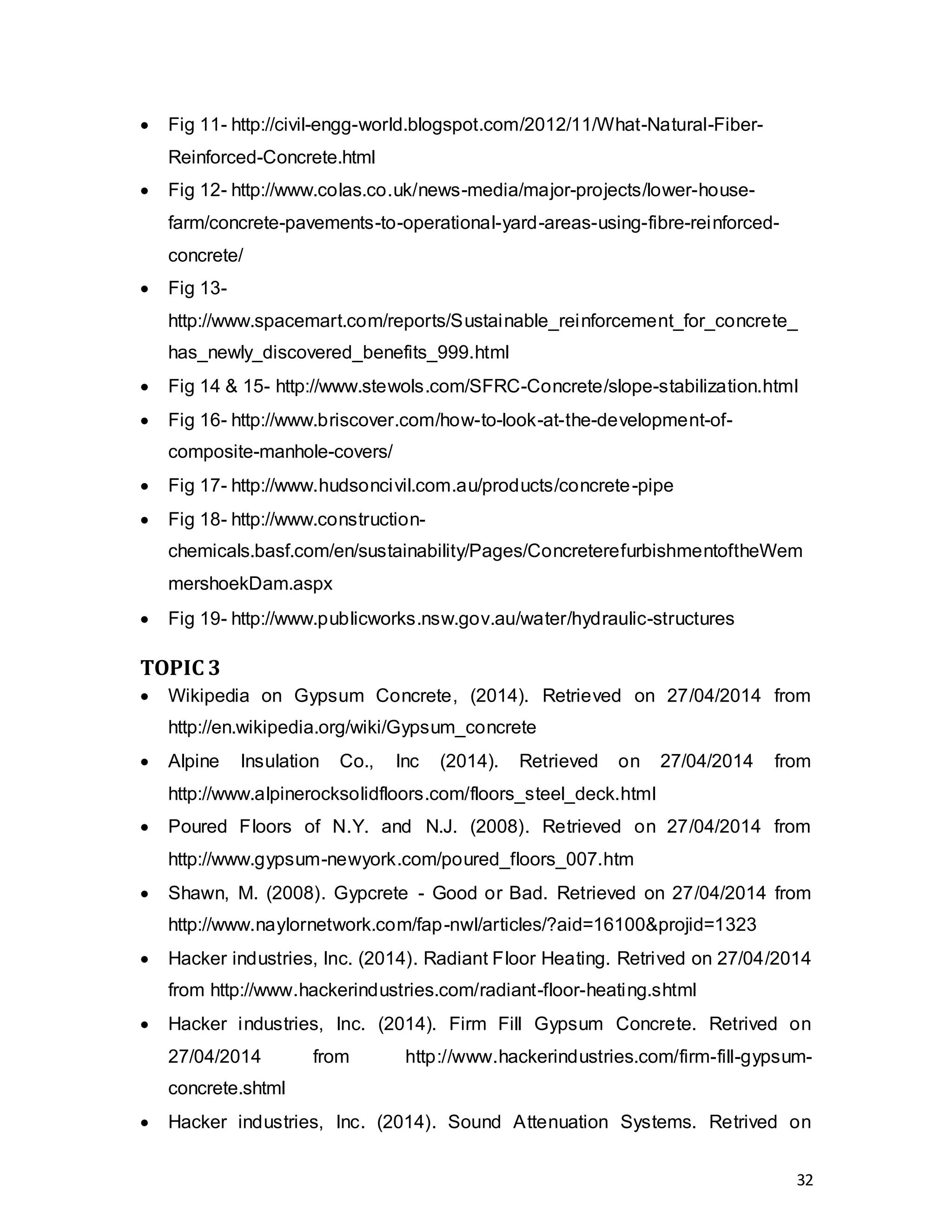 32
 Fig 11- http://civil-engg-world.blogspot.com/2012/11/What-Natural-Fiber-
Reinforced-Concrete.html
 Fig 12- http://www.colas.co.uk/news-media/major-projects/lower-house-
farm/concrete-pavements-to-operational-yard-areas-using-fibre-reinforced-
concrete/
 Fig 13-
http://www.spacemart.com/reports/Sustainable_reinforcement_for_concrete_
has_newly_discovered_benefits_999.html
 Fig 14 & 15- http://www.stewols.com/SFRC-Concrete/slope-stabilization.html
 Fig 16- http://www.briscover.com/how-to-look-at-the-development-of-
composite-manhole-covers/
 Fig 17- http://www.hudsoncivil.com.au/products/concrete-pipe
 Fig 18- http://www.construction-
chemicals.basf.com/en/sustainability/Pages/ConcreterefurbishmentoftheWem
mershoekDam.aspx
 Fig 19- http://www.publicworks.nsw.gov.au/water/hydraulic-structures
TOPIC 3
 Wikipedia on Gypsum Concrete, (2014). Retrieved on 27/04/2014 from
http://en.wikipedia.org/wiki/Gypsum_concrete
 Alpine Insulation Co., Inc (2014). Retrieved on 27/04/2014 from
http://www.alpinerocksolidfloors.com/floors_steel_deck.html
 Poured Floors of N.Y. and N.J. (2008). Retrieved on 27/04/2014 from
http://www.gypsum-newyork.com/poured_floors_007.htm
 Shawn, M. (2008). Gypcrete - Good or Bad. Retrieved on 27/04/2014 from
http://www.naylornetwork.com/fap-nwl/articles/?aid=16100&projid=1323
 Hacker industries, Inc. (2014). Radiant Floor Heating. Retrived on 27/04/2014
from http://www.hackerindustries.com/radiant-floor-heating.shtml
 Hacker industries, Inc. (2014). Firm Fill Gypsum Concrete. Retrived on
27/04/2014 from http://www.hackerindustries.com/firm-fill-gypsum-
concrete.shtml
 Hacker industries, Inc. (2014). Sound Attenuation Systems. Retrived on
 