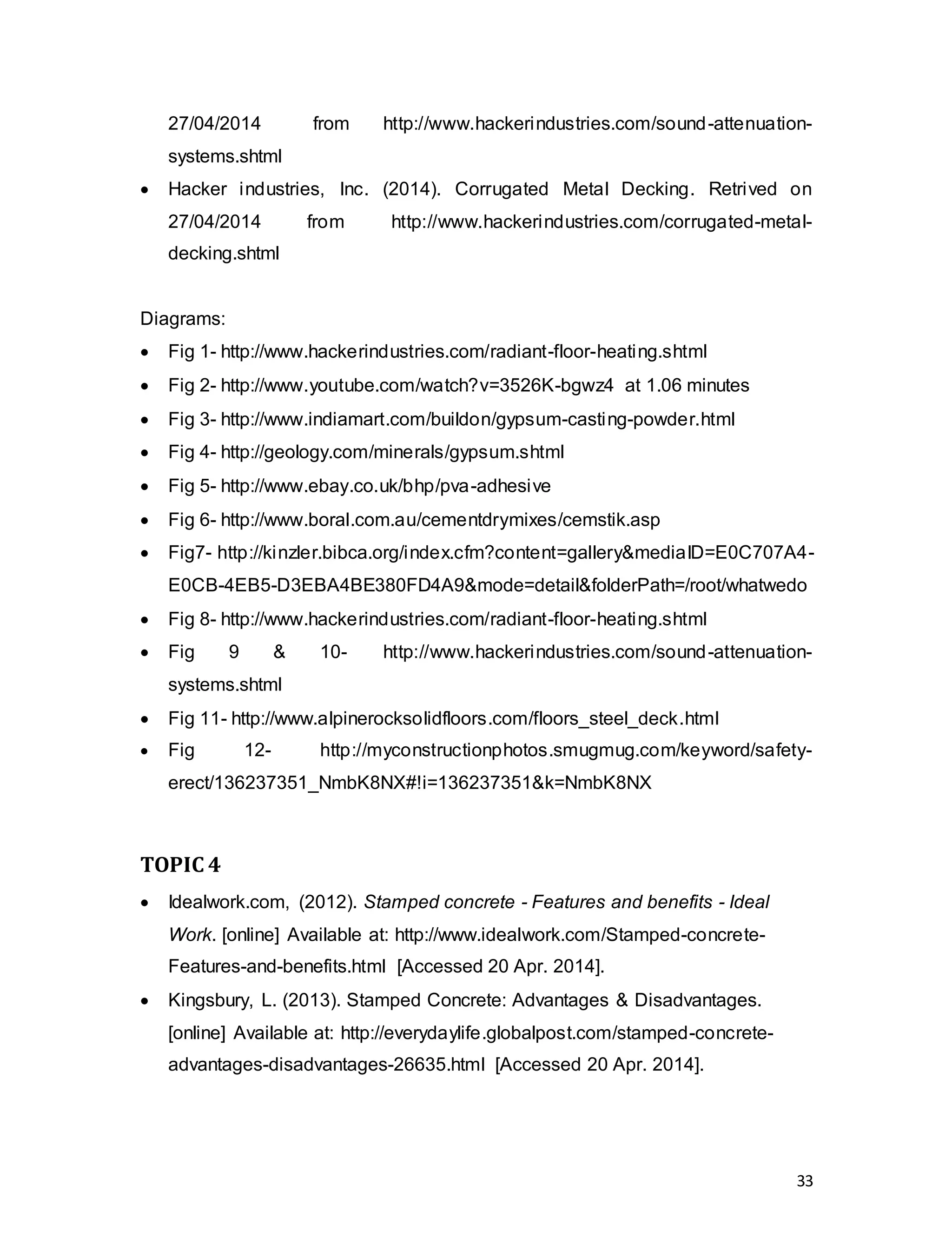 33
27/04/2014 from http://www.hackerindustries.com/sound-attenuation-
systems.shtml
 Hacker industries, Inc. (2014). Corrugated Metal Decking. Retrived on
27/04/2014 from http://www.hackerindustries.com/corrugated-metal-
decking.shtml
Diagrams:
 Fig 1- http://www.hackerindustries.com/radiant-floor-heating.shtml
 Fig 2- http://www.youtube.com/watch?v=3526K-bgwz4 at 1.06 minutes
 Fig 3- http://www.indiamart.com/buildon/gypsum-casting-powder.html
 Fig 4- http://geology.com/minerals/gypsum.shtml
 Fig 5- http://www.ebay.co.uk/bhp/pva-adhesive
 Fig 6- http://www.boral.com.au/cementdrymixes/cemstik.asp
 Fig7- http://kinzler.bibca.org/index.cfm?content=gallery&mediaID=E0C707A4-
E0CB-4EB5-D3EBA4BE380FD4A9&mode=detail&folderPath=/root/whatwedo
 Fig 8- http://www.hackerindustries.com/radiant-floor-heating.shtml
 Fig 9 & 10- http://www.hackerindustries.com/sound-attenuation-
systems.shtml
 Fig 11- http://www.alpinerocksolidfloors.com/floors_steel_deck.html
 Fig 12- http://myconstructionphotos.smugmug.com/keyword/safety-
erect/136237351_NmbK8NX#!i=136237351&k=NmbK8NX
TOPIC 4
 Idealwork.com, (2012). Stamped concrete - Features and benefits - Ideal
Work. [online] Available at: http://www.idealwork.com/Stamped-concrete-
Features-and-benefits.html [Accessed 20 Apr. 2014].
 Kingsbury, L. (2013). Stamped Concrete: Advantages & Disadvantages.
[online] Available at: http://everydaylife.globalpost.com/stamped-concrete-
advantages-disadvantages-26635.html [Accessed 20 Apr. 2014].
 