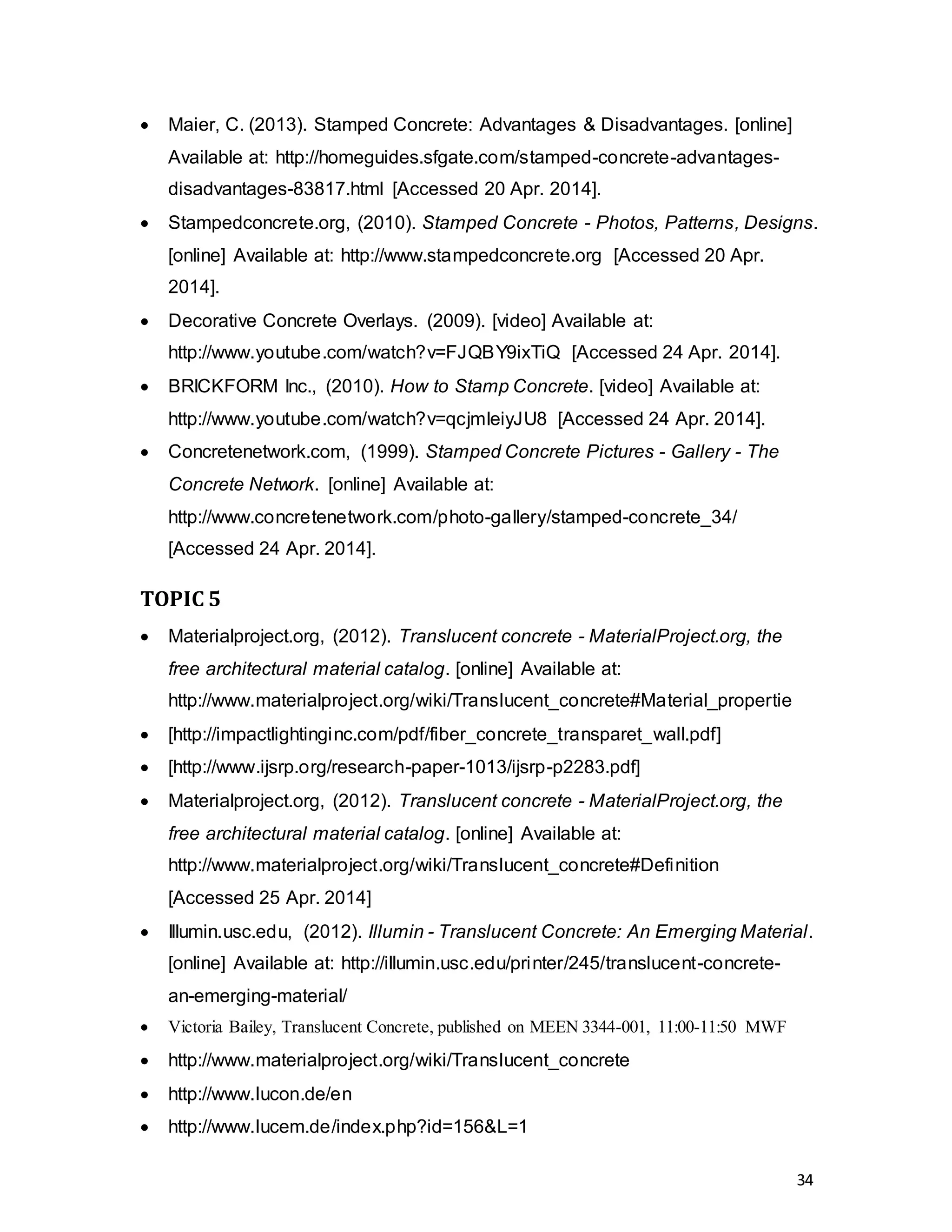 34
 Maier, C. (2013). Stamped Concrete: Advantages & Disadvantages. [online]
Available at: http://homeguides.sfgate.com/stamped-concrete-advantages-
disadvantages-83817.html [Accessed 20 Apr. 2014].
 Stampedconcrete.org, (2010). Stamped Concrete - Photos, Patterns, Designs.
[online] Available at: http://www.stampedconcrete.org [Accessed 20 Apr.
2014].
 Decorative Concrete Overlays. (2009). [video] Available at:
http://www.youtube.com/watch?v=FJQBY9ixTiQ [Accessed 24 Apr. 2014].
 BRICKFORM Inc., (2010). How to Stamp Concrete. [video] Available at:
http://www.youtube.com/watch?v=qcjmleiyJU8 [Accessed 24 Apr. 2014].
 Concretenetwork.com, (1999). Stamped Concrete Pictures - Gallery - The
Concrete Network. [online] Available at:
http://www.concretenetwork.com/photo-gallery/stamped-concrete_34/
[Accessed 24 Apr. 2014].
TOPIC 5
 Materialproject.org, (2012). Translucent concrete - MaterialProject.org, the
free architectural material catalog. [online] Available at:
http://www.materialproject.org/wiki/Translucent_concrete#Material_propertie
 [http://impactlightinginc.com/pdf/fiber_concrete_transparet_wall.pdf]
 [http://www.ijsrp.org/research-paper-1013/ijsrp-p2283.pdf]
 Materialproject.org, (2012). Translucent concrete - MaterialProject.org, the
free architectural material catalog. [online] Available at:
http://www.materialproject.org/wiki/Translucent_concrete#Definition
[Accessed 25 Apr. 2014]
 Illumin.usc.edu, (2012). Illumin - Translucent Concrete: An Emerging Material.
[online] Available at: http://illumin.usc.edu/printer/245/translucent-concrete-
an-emerging-material/
 Victoria Bailey, Translucent Concrete, published on MEEN 3344-001, 11:00-11:50 MWF
 http://www.materialproject.org/wiki/Translucent_concrete
 http://www.lucon.de/en
 http://www.lucem.de/index.php?id=156&L=1
 
