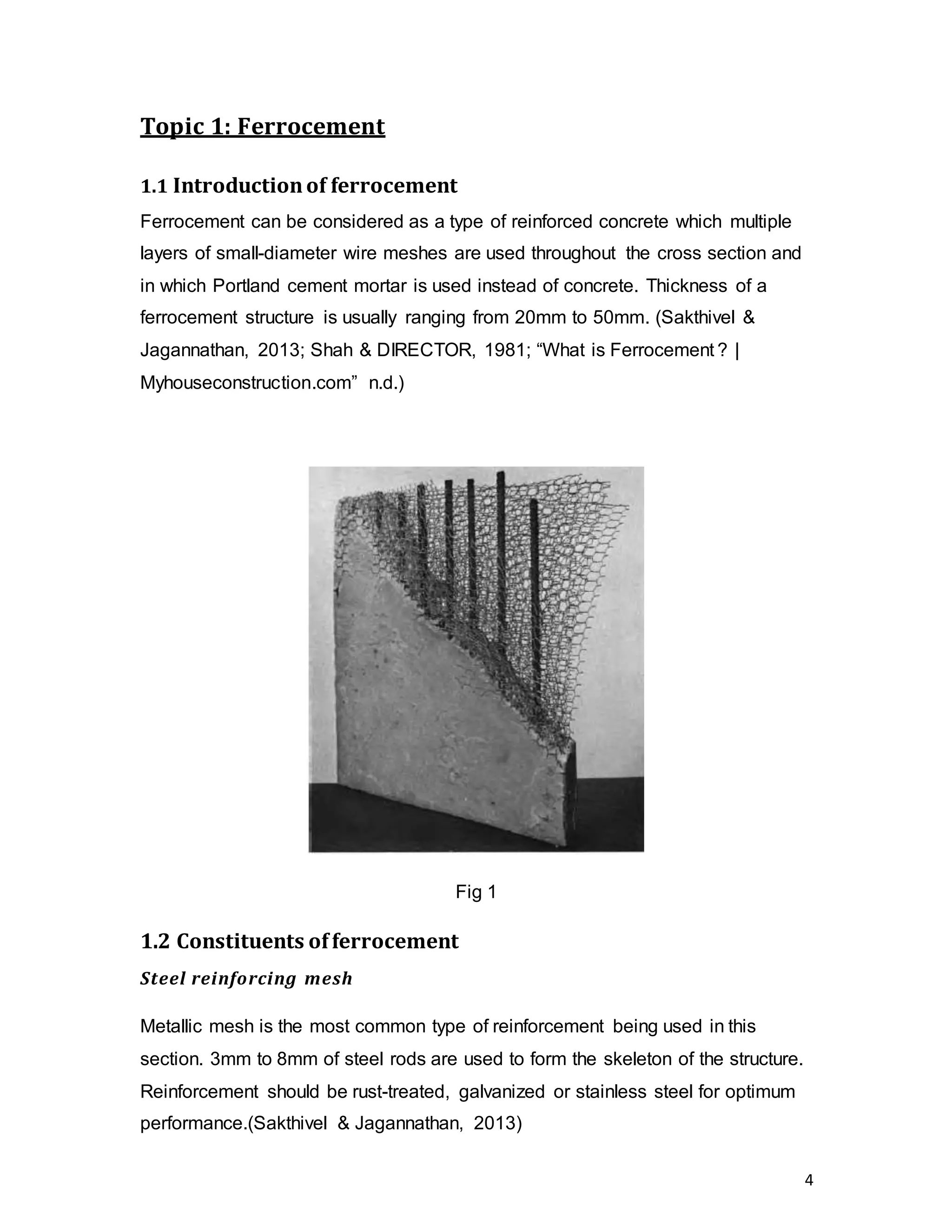 4
Topic 1: Ferrocement
1.1 Introductionof ferrocement
Ferrocement can be considered as a type of reinforced concrete which multiple
layers of small-diameter wire meshes are used throughout the cross section and
in which Portland cement mortar is used instead of concrete. Thickness of a
ferrocement structure is usually ranging from 20mm to 50mm. (Sakthivel &
Jagannathan, 2013; Shah & DIRECTOR, 1981; “What is Ferrocement ? |
Myhouseconstruction.com” n.d.)
Fig 1
1.2 Constituents offerrocement
Steel reinforcing mesh
Metallic mesh is the most common type of reinforcement being used in this
section. 3mm to 8mm of steel rods are used to form the skeleton of the structure.
Reinforcement should be rust-treated, galvanized or stainless steel for optimum
performance.(Sakthivel & Jagannathan, 2013)
 