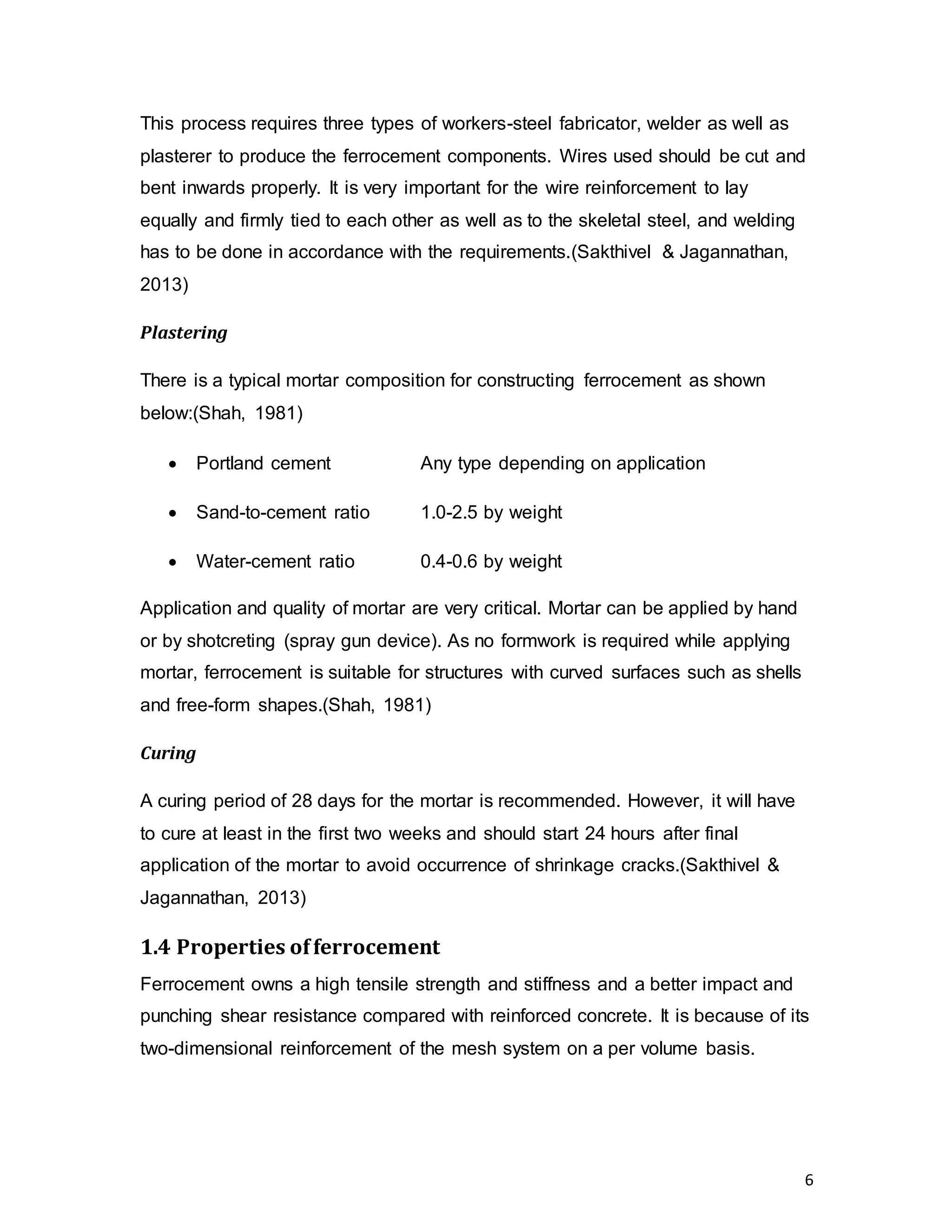 6
This process requires three types of workers-steel fabricator, welder as well as
plasterer to produce the ferrocement components. Wires used should be cut and
bent inwards properly. It is very important for the wire reinforcement to lay
equally and firmly tied to each other as well as to the skeletal steel, and welding
has to be done in accordance with the requirements.(Sakthivel & Jagannathan,
2013)
Plastering
There is a typical mortar composition for constructing ferrocement as shown
below:(Shah, 1981)
 Portland cement Any type depending on application
 Sand-to-cement ratio 1.0-2.5 by weight
 Water-cement ratio 0.4-0.6 by weight
Application and quality of mortar are very critical. Mortar can be applied by hand
or by shotcreting (spray gun device). As no formwork is required while applying
mortar, ferrocement is suitable for structures with curved surfaces such as shells
and free-form shapes.(Shah, 1981)
Curing
A curing period of 28 days for the mortar is recommended. However, it will have
to cure at least in the first two weeks and should start 24 hours after final
application of the mortar to avoid occurrence of shrinkage cracks.(Sakthivel &
Jagannathan, 2013)
1.4 Properties offerrocement
Ferrocement owns a high tensile strength and stiffness and a better impact and
punching shear resistance compared with reinforced concrete. It is because of its
two-dimensional reinforcement of the mesh system on a per volume basis.
 