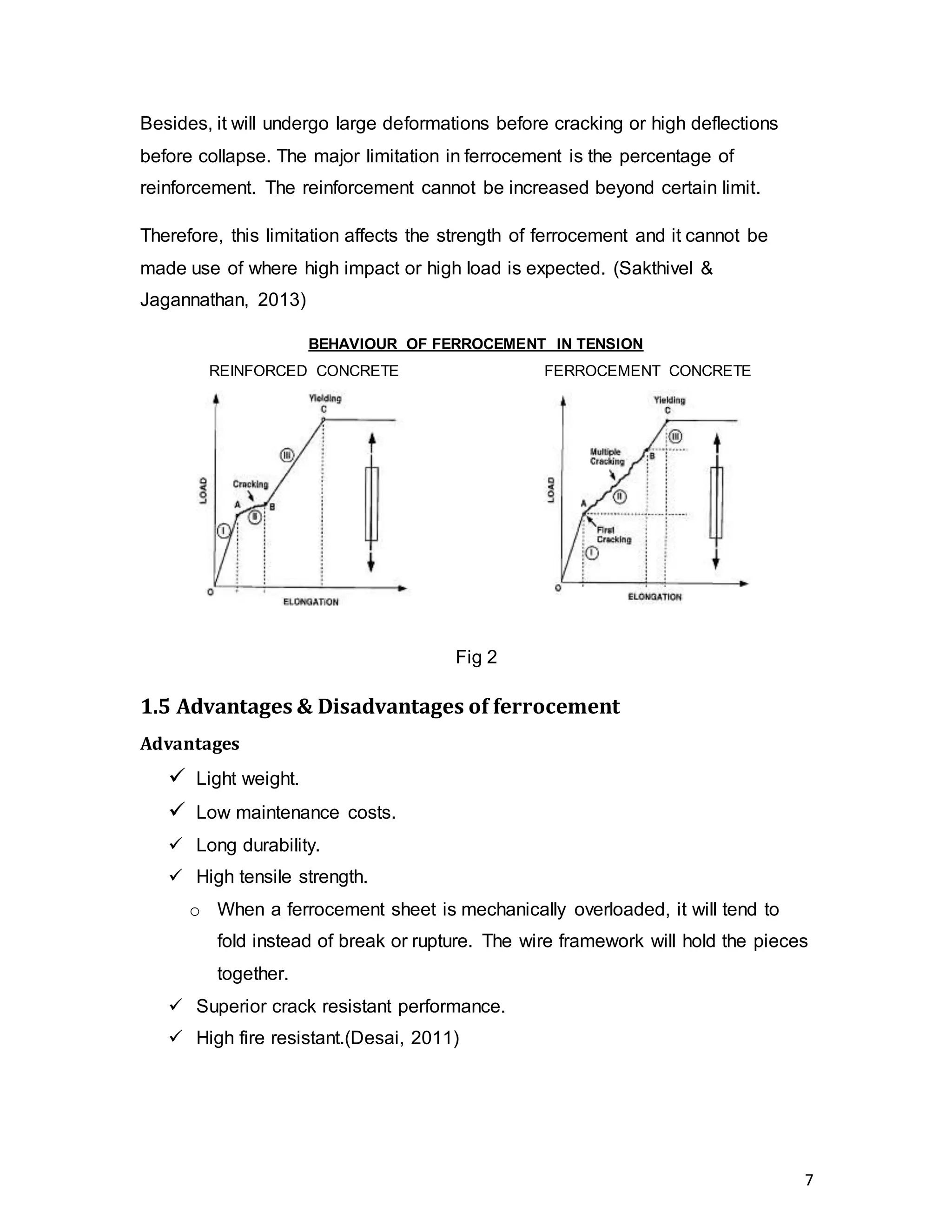 7
Besides, it will undergo large deformations before cracking or high deflections
before collapse. The major limitation in ferrocement is the percentage of
reinforcement. The reinforcement cannot be increased beyond certain limit.
Therefore, this limitation affects the strength of ferrocement and it cannot be
made use of where high impact or high load is expected. (Sakthivel &
Jagannathan, 2013)
BEHAVIOUR OF FERROCEMENT IN TENSION
REINFORCED CONCRETE FERROCEMENT CONCRETE
Fig 2
1.5 Advantages & Disadvantages of ferrocement
Advantages
 Light weight.
 Low maintenance costs.
 Long durability.
 High tensile strength.
o When a ferrocement sheet is mechanically overloaded, it will tend to
fold instead of break or rupture. The wire framework will hold the pieces
together.
 Superior crack resistant performance.
 High fire resistant.(Desai, 2011)
 