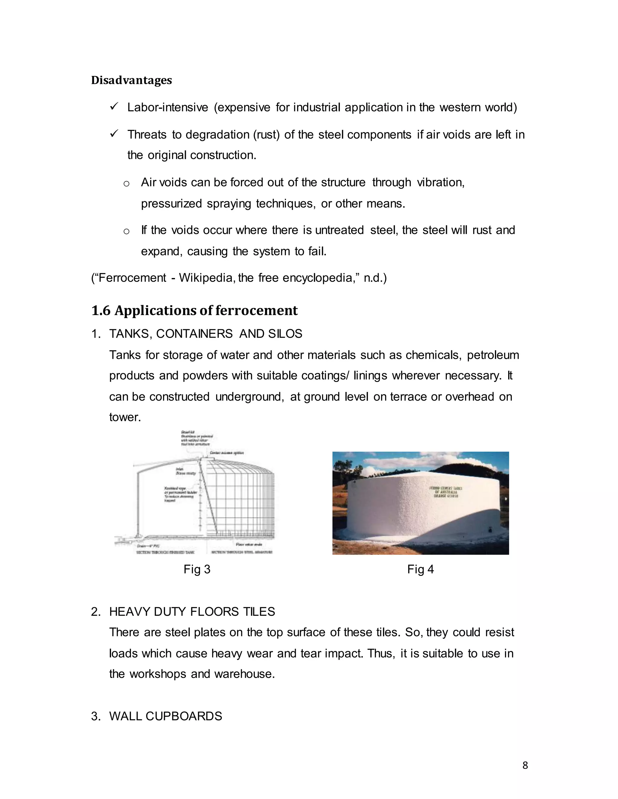 8
Disadvantages
 Labor-intensive (expensive for industrial application in the western world)
 Threats to degradation (rust) of the steel components if air voids are left in
the original construction.
o Air voids can be forced out of the structure through vibration,
pressurized spraying techniques, or other means.
o If the voids occur where there is untreated steel, the steel will rust and
expand, causing the system to fail.
(“Ferrocement - Wikipedia, the free encyclopedia,” n.d.)
1.6 Applications of ferrocement
1. TANKS, CONTAINERS AND SILOS
Tanks for storage of water and other materials such as chemicals, petroleum
products and powders with suitable coatings/ linings wherever necessary. It
can be constructed underground, at ground level on terrace or overhead on
tower.
Fig 3 Fig 4
2. HEAVY DUTY FLOORS TILES
There are steel plates on the top surface of these tiles. So, they could resist
loads which cause heavy wear and tear impact. Thus, it is suitable to use in
the workshops and warehouse.
3. WALL CUPBOARDS
 