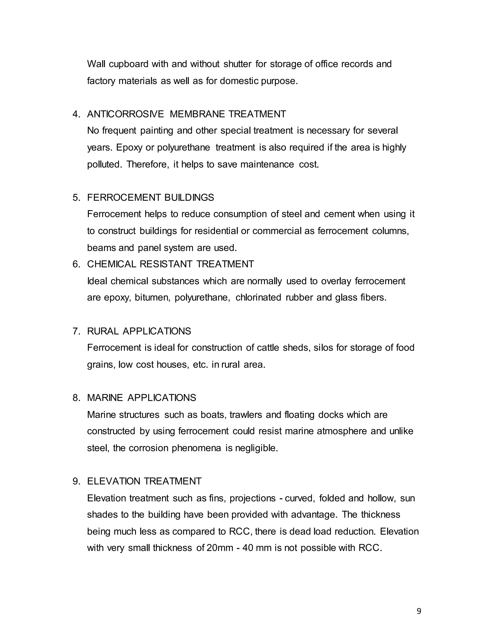 9
Wall cupboard with and without shutter for storage of office records and
factory materials as well as for domestic purpose.
4. ANTICORROSIVE MEMBRANE TREATMENT
No frequent painting and other special treatment is necessary for several
years. Epoxy or polyurethane treatment is also required if the area is highly
polluted. Therefore, it helps to save maintenance cost.
5. FERROCEMENT BUILDINGS
Ferrocement helps to reduce consumption of steel and cement when using it
to construct buildings for residential or commercial as ferrocement columns,
beams and panel system are used.
6. CHEMICAL RESISTANT TREATMENT
Ideal chemical substances which are normally used to overlay ferrocement
are epoxy, bitumen, polyurethane, chlorinated rubber and glass fibers.
7. RURAL APPLICATIONS
Ferrocement is ideal for construction of cattle sheds, silos for storage of food
grains, low cost houses, etc. in rural area.
8. MARINE APPLICATIONS
Marine structures such as boats, trawlers and floating docks which are
constructed by using ferrocement could resist marine atmosphere and unlike
steel, the corrosion phenomena is negligible.
9. ELEVATION TREATMENT
Elevation treatment such as fins, projections - curved, folded and hollow, sun
shades to the building have been provided with advantage. The thickness
being much less as compared to RCC, there is dead load reduction. Elevation
with very small thickness of 20mm - 40 mm is not possible with RCC.
 