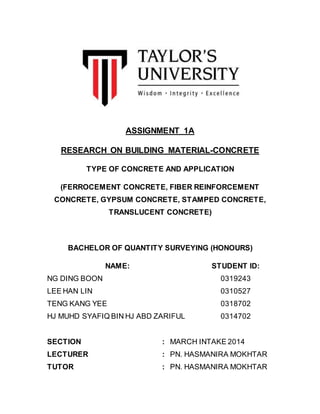 ASSIGNMENT 1A
RESEARCH ON BUILDING MATERIAL-CONCRETE
TYPE OF CONCRETE AND APPLICATION
(FERROCEMENT CONCRETE, FIBER REINFORCEMENT
CONCRETE, GYPSUM CONCRETE, STAMPED CONCRETE,
TRANSLUCENT CONCRETE)
BACHELOR OF QUANTITY SURVEYING (HONOURS)
NAME: STUDENT ID:
NG DING BOON 0319243
LEE HAN LIN 0310527
TENG KANG YEE 0318702
HJ MUHD SYAFIQ BIN HJ ABD ZARIFUL 0314702
SECTION : MARCH INTAKE 2014
LECTURER : PN. HASMANIRA MOKHTAR
TUTOR : PN. HASMANIRA MOKHTAR
 