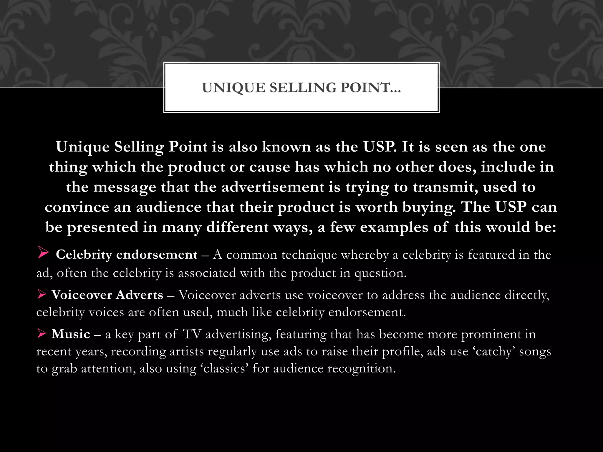 Unique Selling Point is also known as the USP. It is seen as the one
thing which the product or cause has which no other does, include in
the message that the advertisement is trying to transmit, used to
convince an audience that their product is worth buying. The USP can
be presented in many different ways, a few examples of this would be:
 Celebrity endorsement – A common technique whereby a celebrity is featured in the
ad, often the celebrity is associated with the product in question.
 Voiceover Adverts – Voiceover adverts use voiceover to address the audience directly,
celebrity voices are often used, much like celebrity endorsement.
 Music – a key part of TV advertising, featuring that has become more prominent in
recent years, recording artists regularly use ads to raise their profile, ads use ‘catchy’ songs
to grab attention, also using ‘classics’ for audience recognition.
UNIQUE SELLING POINT...
 